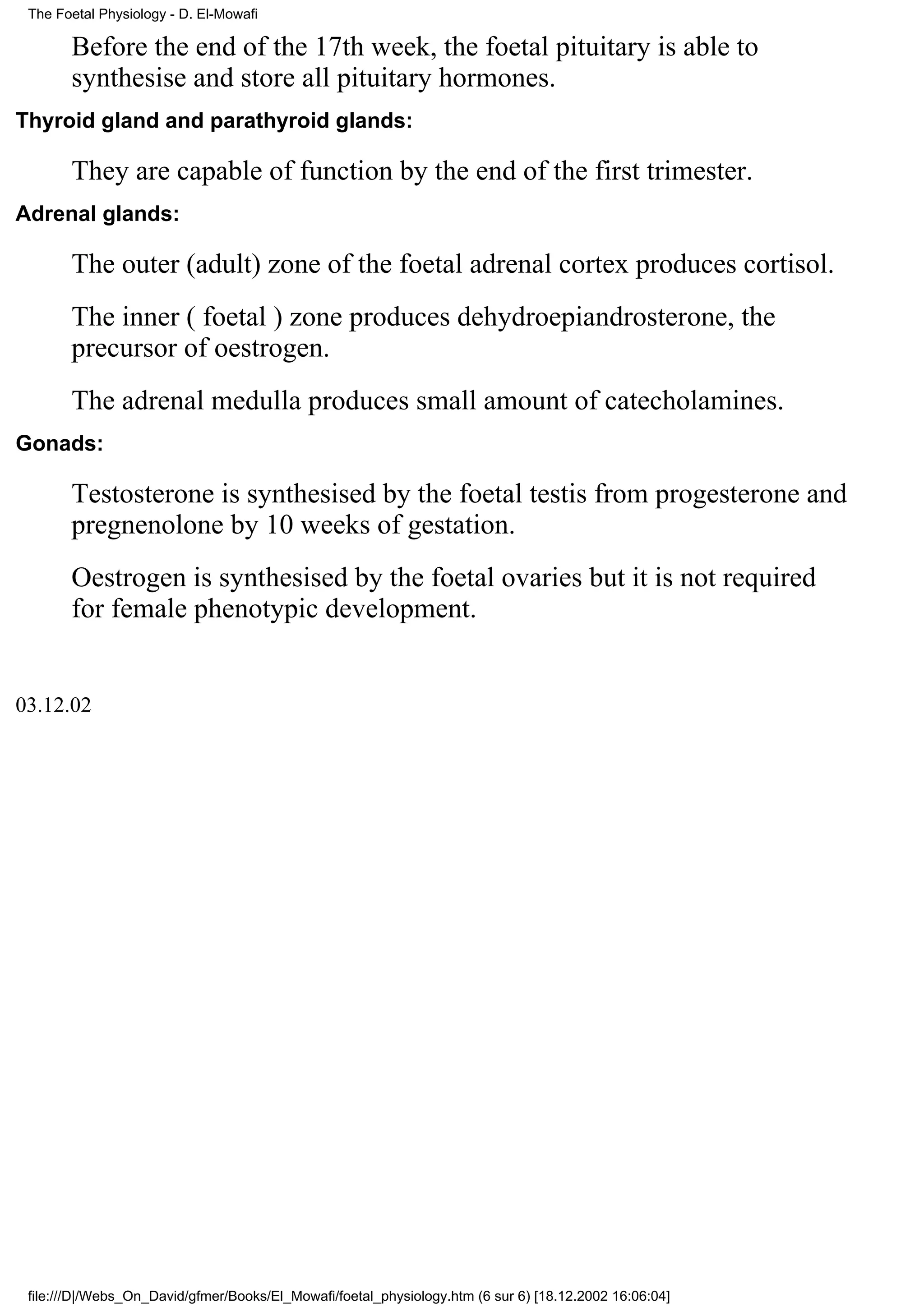 The Foetal Physiology - D. El-Mowafi

       Before the end of the 17th week, the foetal pituitary is able to
       synthesise and store all pituitary hormones.
Thyroid gland and parathyroid glands:

       They are capable of function by the end of the first trimester.
Adrenal glands:

       The outer (adult) zone of the foetal adrenal cortex produces cortisol.
       The inner ( foetal ) zone produces dehydroepiandrosterone, the
       precursor of oestrogen.
       The adrenal medulla produces small amount of catecholamines.
Gonads:

       Testosterone is synthesised by the foetal testis from progesterone and
       pregnenolone by 10 weeks of gestation.
       Oestrogen is synthesised by the foetal ovaries but it is not required
       for female phenotypic development.


03.12.02




 file:///D|/Webs_On_David/gfmer/Books/El_Mowafi/foetal_physiology.htm (6 sur 6) [18.12.2002 16:06:04]
 