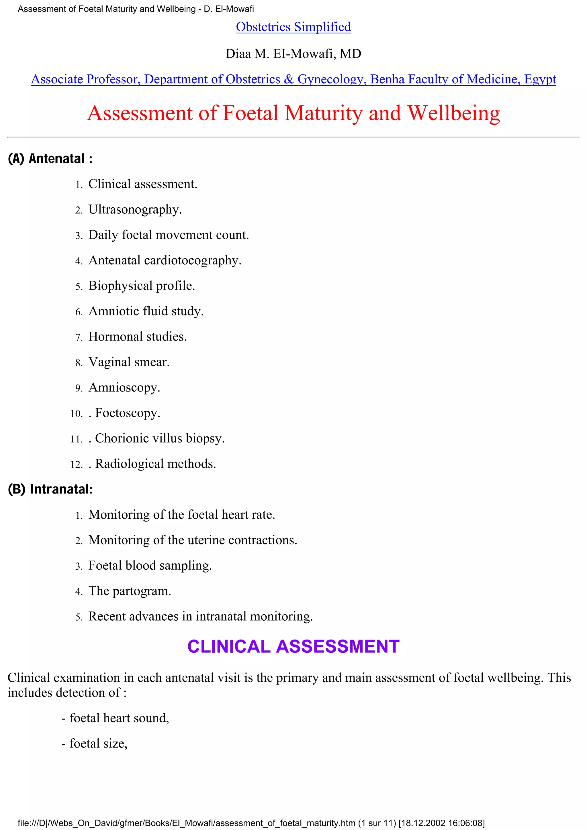 Assessment of Foetal Maturity and Wellbeing - D. El-Mowafi

                                                      Obstetrics Simplified
                                                   Diaa M. EI-Mowafi, MD
    Associate Professor, Department of Obstetrics & Gynecology, Benha Faculty of Medicine, Egypt

                    Assessment of Foetal Maturity and Wellbeing
(A) Antenatal :
               1.   Clinical assessment.
               2.   Ultrasonography.
               3.   Daily foetal movement count.
               4.   Antenatal cardiotocography.
               5.   Biophysical profile.
               6.   Amniotic fluid study.
               7.   Hormonal studies.
               8.   Vaginal smear.
               9.   Amnioscopy.
             10.    . Foetoscopy.
             11.    . Chorionic villus biopsy.
             12.    . Radiological methods.
(B) Intranatal:
               1.   Monitoring of the foetal heart rate.
               2.   Monitoring of the uterine contractions.
               3.   Foetal blood sampling.
               4.   The partogram.
               5.   Recent advances in intranatal monitoring.

                                          CLINICAL ASSESSMENT
Clinical examination in each antenatal visit is the primary and main assessment of foetal wellbeing. This
includes detection of :
           - foetal heart sound,
           - foetal size,




 file:///D|/Webs_On_David/gfmer/Books/El_Mowafi/assessment_of_foetal_maturity.htm (1 sur 11) [18.12.2002 16:06:08]
 