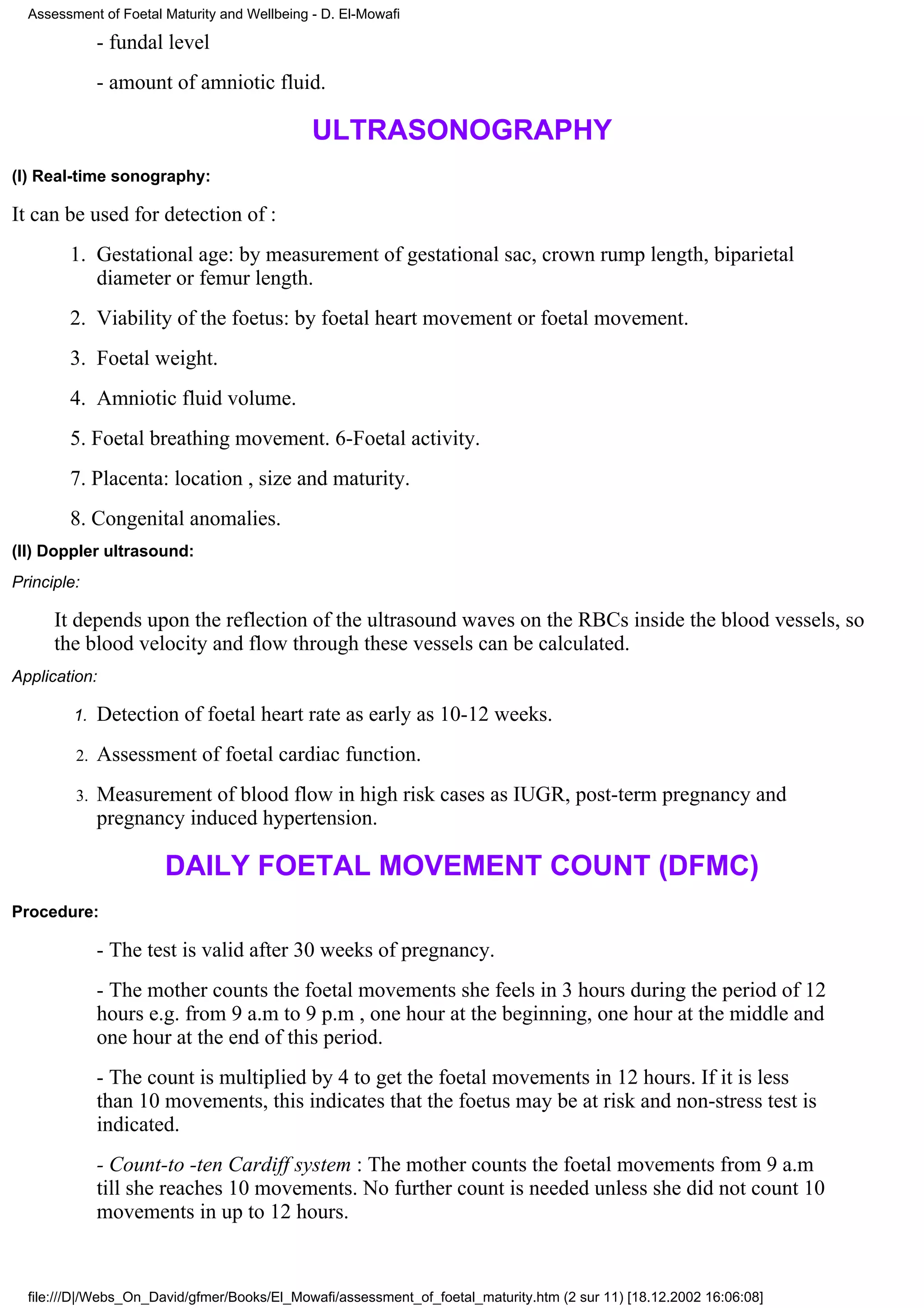 Assessment of Foetal Maturity and Wellbeing - D. El-Mowafi

              - fundal level
              - amount of amniotic fluid.

                                              ULTRASONOGRAPHY
(I) Real-time sonography:

It can be used for detection of :
        1. Gestational age: by measurement of gestational sac, crown rump length, biparietal
           diameter or femur length.
        2. Viability of the foetus: by foetal heart movement or foetal movement.
        3. Foetal weight.
        4. Amniotic fluid volume.
        5. Foetal breathing movement. 6-Foetal activity.
        7. Placenta: location , size and maturity.
        8. Congenital anomalies.
(II) Doppler ultrasound:
Principle:

      It depends upon the reflection of the ultrasound waves on the RBCs inside the blood vessels, so
      the blood velocity and flow through these vessels can be calculated.
Application:

         1.   Detection of foetal heart rate as early as 10-12 weeks.
         2.   Assessment of foetal cardiac function.
         3.   Measurement of blood flow in high risk cases as IUGR, post-term pregnancy and
              pregnancy induced hypertension.

                       DAILY FOETAL MOVEMENT COUNT (DFMC)
Procedure:

              - The test is valid after 30 weeks of pregnancy.
              - The mother counts the foetal movements she feels in 3 hours during the period of 12
              hours e.g. from 9 a.m to 9 p.m , one hour at the beginning, one hour at the middle and
              one hour at the end of this period.
              - The count is multiplied by 4 to get the foetal movements in 12 hours. If it is less
              than 10 movements, this indicates that the foetus may be at risk and non-stress test is
              indicated.
              - Count-to -ten Cardiff system : The mother counts the foetal movements from 9 a.m
              till she reaches 10 movements. No further count is needed unless she did not count 10
              movements in up to 12 hours.


  file:///D|/Webs_On_David/gfmer/Books/El_Mowafi/assessment_of_foetal_maturity.htm (2 sur 11) [18.12.2002 16:06:08]
 