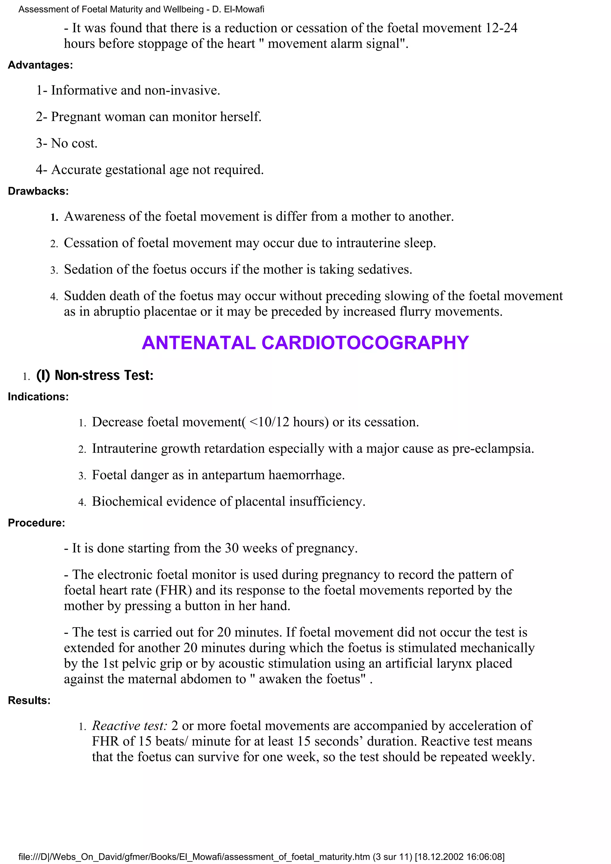 Assessment of Foetal Maturity and Wellbeing - D. El-Mowafi

              - It was found that there is a reduction or cessation of the foetal movement 12-24
              hours before stoppage of the heart " movement alarm signal".
Advantages:

       1- Informative and non-invasive.
       2- Pregnant woman can monitor herself.
       3- No cost.
       4- Accurate gestational age not required.
Drawbacks:

         1.   Awareness of the foetal movement is differ from a mother to another.
         2.   Cessation of foetal movement may occur due to intrauterine sleep.
         3.   Sedation of the foetus occurs if the mother is taking sedatives.
         4.   Sudden death of the foetus may occur without preceding slowing of the foetal movement
              as in abruptio placentae or it may be preceded by increased flurry movements.

                               ANTENATAL CARDIOTOCOGRAPHY
  1.   (I) Non-stress Test:
Indications:

                1.   Decrease foetal movement( <10/12 hours) or its cessation.
                2.   Intrauterine growth retardation especially with a major cause as pre-eclampsia.
                3.   Foetal danger as in antepartum haemorrhage.
                4.   Biochemical evidence of placental insufficiency.
Procedure:

              - It is done starting from the 30 weeks of pregnancy.
              - The electronic foetal monitor is used during pregnancy to record the pattern of
              foetal heart rate (FHR) and its response to the foetal movements reported by the
              mother by pressing a button in her hand.
              - The test is carried out for 20 minutes. If foetal movement did not occur the test is
              extended for another 20 minutes during which the foetus is stimulated mechanically
              by the 1st pelvic grip or by acoustic stimulation using an artificial larynx placed
              against the maternal abdomen to " awaken the foetus" .
Results:

                1.   Reactive test: 2 or more foetal movements are accompanied by acceleration of
                     FHR of 15 beats/ minute for at least 15 seconds’ duration. Reactive test means
                     that the foetus can survive for one week, so the test should be repeated weekly.




  file:///D|/Webs_On_David/gfmer/Books/El_Mowafi/assessment_of_foetal_maturity.htm (3 sur 11) [18.12.2002 16:06:08]
 