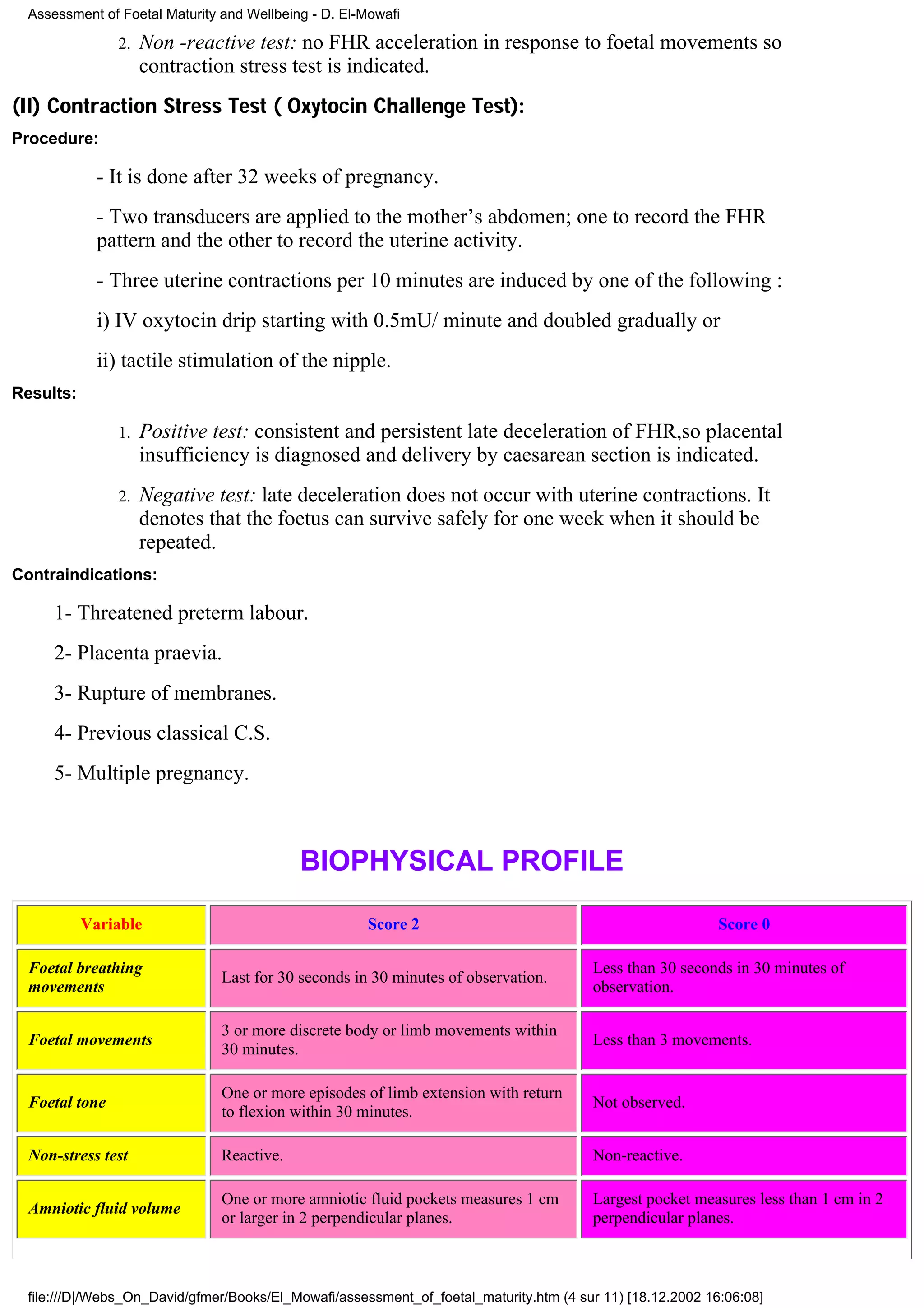 Assessment of Foetal Maturity and Wellbeing - D. El-Mowafi

                2.   Non -reactive test: no FHR acceleration in response to foetal movements so
                     contraction stress test is indicated.
(II) Contraction Stress Test ( Oxytocin Challenge Test):
Procedure:

             - It is done after 32 weeks of pregnancy.
             - Two transducers are applied to the mother’s abdomen; one to record the FHR
             pattern and the other to record the uterine activity.
             - Three uterine contractions per 10 minutes are induced by one of the following :
             i) IV oxytocin drip starting with 0.5mU/ minute and doubled gradually or
             ii) tactile stimulation of the nipple.
Results:

                1.   Positive test: consistent and persistent late deceleration of FHR,so placental
                     insufficiency is diagnosed and delivery by caesarean section is indicated.
                2.   Negative test: late deceleration does not occur with uterine contractions. It
                     denotes that the foetus can survive safely for one week when it should be
                     repeated.
Contraindications:

     1- Threatened preterm labour.
     2- Placenta praevia.
     3- Rupture of membranes.
     4- Previous classical C.S.
     5- Multiple pregnancy.



                                           BIOPHYSICAL PROFILE

           Variable                                  Score 2                                               Score 0

  Foetal breathing                                                                     Less than 30 seconds in 30 minutes of
                               Last for 30 seconds in 30 minutes of observation.
  movements                                                                            observation.

                               3 or more discrete body or limb movements within
  Foetal movements                                                                     Less than 3 movements.
                               30 minutes.

                               One or more episodes of limb extension with return
  Foetal tone                                                                          Not observed.
                               to flexion within 30 minutes.

  Non-stress test              Reactive.                                               Non-reactive.

                               One or more amniotic fluid pockets measures 1 cm        Largest pocket measures less than 1 cm in 2
  Amniotic fluid volume
                               or larger in 2 perpendicular planes.                    perpendicular planes.



 file:///D|/Webs_On_David/gfmer/Books/El_Mowafi/assessment_of_foetal_maturity.htm (4 sur 11) [18.12.2002 16:06:08]
 