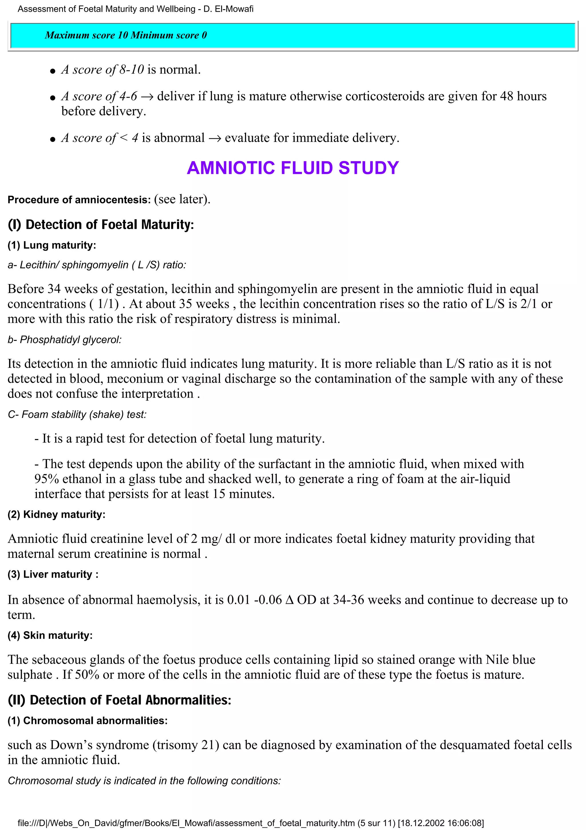 Assessment of Foetal Maturity and Wellbeing - D. El-Mowafi

        Maximum score 10 Minimum score 0


         q   A score of 8-10 is normal.
         q   A score of 4-6 → deliver if lung is mature otherwise corticosteroids are given for 48 hours
             before delivery.
         q   A score of < 4 is abnormal → evaluate for immediate delivery.

                                            AMNIOTIC FLUID STUDY
Procedure of amniocentesis: (see         later).
(I) Detection of Foetal Maturity:
(1) Lung maturity:
a- Lecithin/ sphingomyelin ( L /S) ratio:

Before 34 weeks of gestation, lecithin and sphingomyelin are present in the amniotic fluid in equal
concentrations ( 1/1) . At about 35 weeks , the lecithin concentration rises so the ratio of L/S is 2/1 or
more with this ratio the risk of respiratory distress is minimal.
b- Phosphatidyl glycerol:

Its detection in the amniotic fluid indicates lung maturity. It is more reliable than L/S ratio as it is not
detected in blood, meconium or vaginal discharge so the contamination of the sample with any of these
does not confuse the interpretation .
C- Foam stability (shake) test:

      - It is a rapid test for detection of foetal lung maturity.
      - The test depends upon the ability of the surfactant in the amniotic fluid, when mixed with
      95% ethanol in a glass tube and shacked well, to generate a ring of foam at the air-liquid
      interface that persists for at least 15 minutes.
(2) Kidney maturity:

Amniotic fluid creatinine level of 2 mg/ dl or more indicates foetal kidney maturity providing that
maternal serum creatinine is normal .
(3) Liver maturity :

In absence of abnormal haemolysis, it is 0.01 -0.06 ∆ OD at 34-36 weeks and continue to decrease up to
term.
(4) Skin maturity:

The sebaceous glands of the foetus produce cells containing lipid so stained orange with Nile blue
sulphate . If 50% or more of the cells in the amniotic fluid are of these type the foetus is mature.
(II) Detection of Foetal Abnormalities:
(1) Chromosomal abnormalities:

such as Down’s syndrome (trisomy 21) can be diagnosed by examination of the desquamated foetal cells
in the amniotic fluid.
Chromosomal study is indicated in the following conditions:


  file:///D|/Webs_On_David/gfmer/Books/El_Mowafi/assessment_of_foetal_maturity.htm (5 sur 11) [18.12.2002 16:06:08]
 