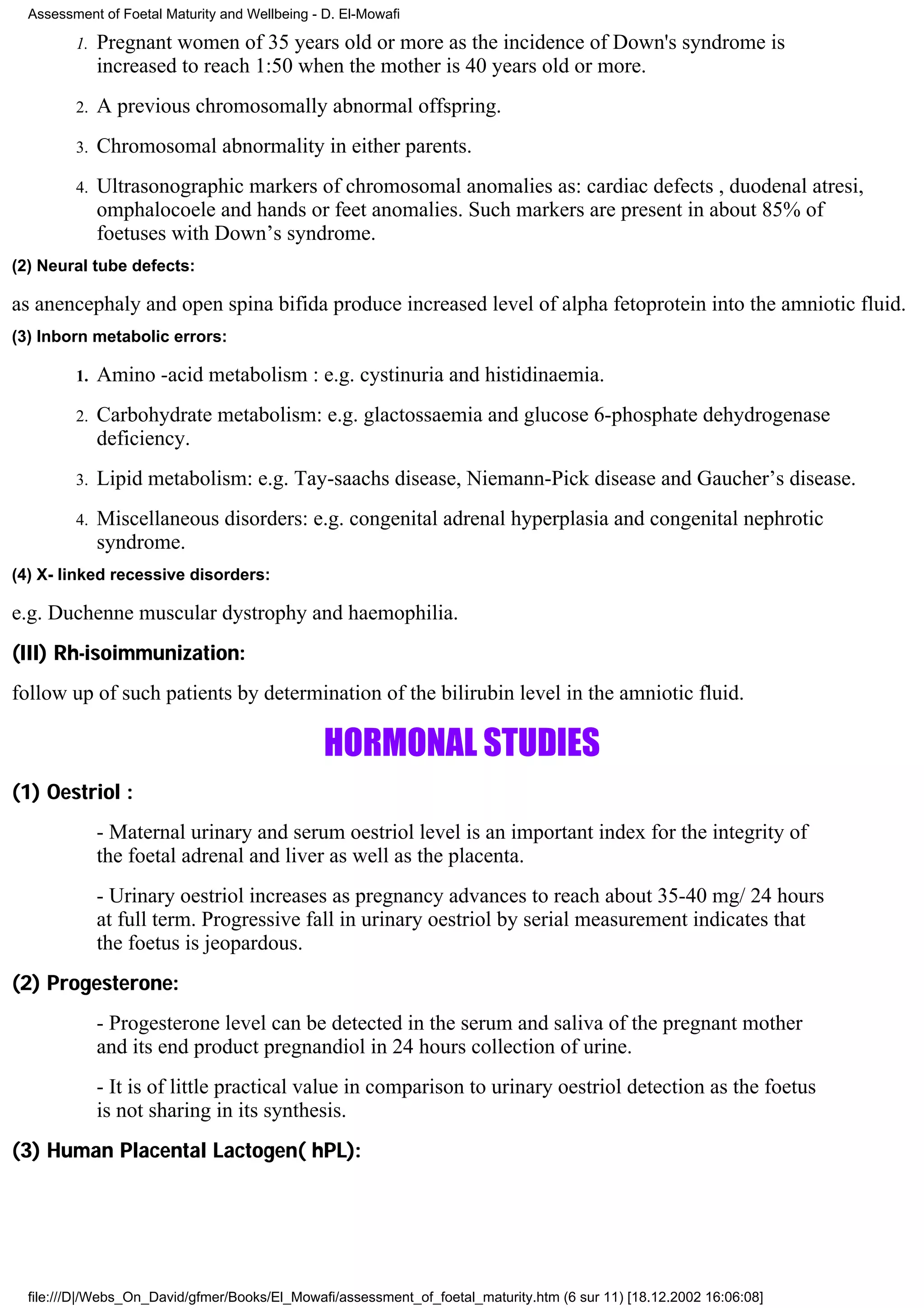 Assessment of Foetal Maturity and Wellbeing - D. El-Mowafi

         1.   Pregnant women of 35 years old or more as the incidence of Down's syndrome is
              increased to reach 1:50 when the mother is 40 years old or more.
         2.   A previous chromosomally abnormal offspring.
         3.   Chromosomal abnormality in either parents.
         4.   Ultrasonographic markers of chromosomal anomalies as: cardiac defects , duodenal atresi,
              omphalocoele and hands or feet anomalies. Such markers are present in about 85% of
              foetuses with Down’s syndrome.
(2) Neural tube defects:

as anencephaly and open spina bifida produce increased level of alpha fetoprotein into the amniotic fluid.
(3) Inborn metabolic errors:

         1.   Amino -acid metabolism : e.g. cystinuria and histidinaemia.
         2.   Carbohydrate metabolism: e.g. glactossaemia and glucose 6-phosphate dehydrogenase
              deficiency.
         3.   Lipid metabolism: e.g. Tay-saachs disease, Niemann-Pick disease and Gaucher’s disease.
         4.   Miscellaneous disorders: e.g. congenital adrenal hyperplasia and congenital nephrotic
              syndrome.
(4) X- linked recessive disorders:

e.g. Duchenne muscular dystrophy and haemophilia.
(III) Rh-isoimmunization:
follow up of such patients by determination of the bilirubin level in the amniotic fluid.

                                                HORMONAL STUDIES
(1) Oestriol :
              - Maternal urinary and serum oestriol level is an important index for the integrity of
              the foetal adrenal and liver as well as the placenta.
              - Urinary oestriol increases as pregnancy advances to reach about 35-40 mg/ 24 hours
              at full term. Progressive fall in urinary oestriol by serial measurement indicates that
              the foetus is jeopardous.
(2) Progesterone:
              - Progesterone level can be detected in the serum and saliva of the pregnant mother
              and its end product pregnandiol in 24 hours collection of urine.
              - It is of little practical value in comparison to urinary oestriol detection as the foetus
              is not sharing in its synthesis.
(3) Human Placental Lactogen( hPL):




  file:///D|/Webs_On_David/gfmer/Books/El_Mowafi/assessment_of_foetal_maturity.htm (6 sur 11) [18.12.2002 16:06:08]
 