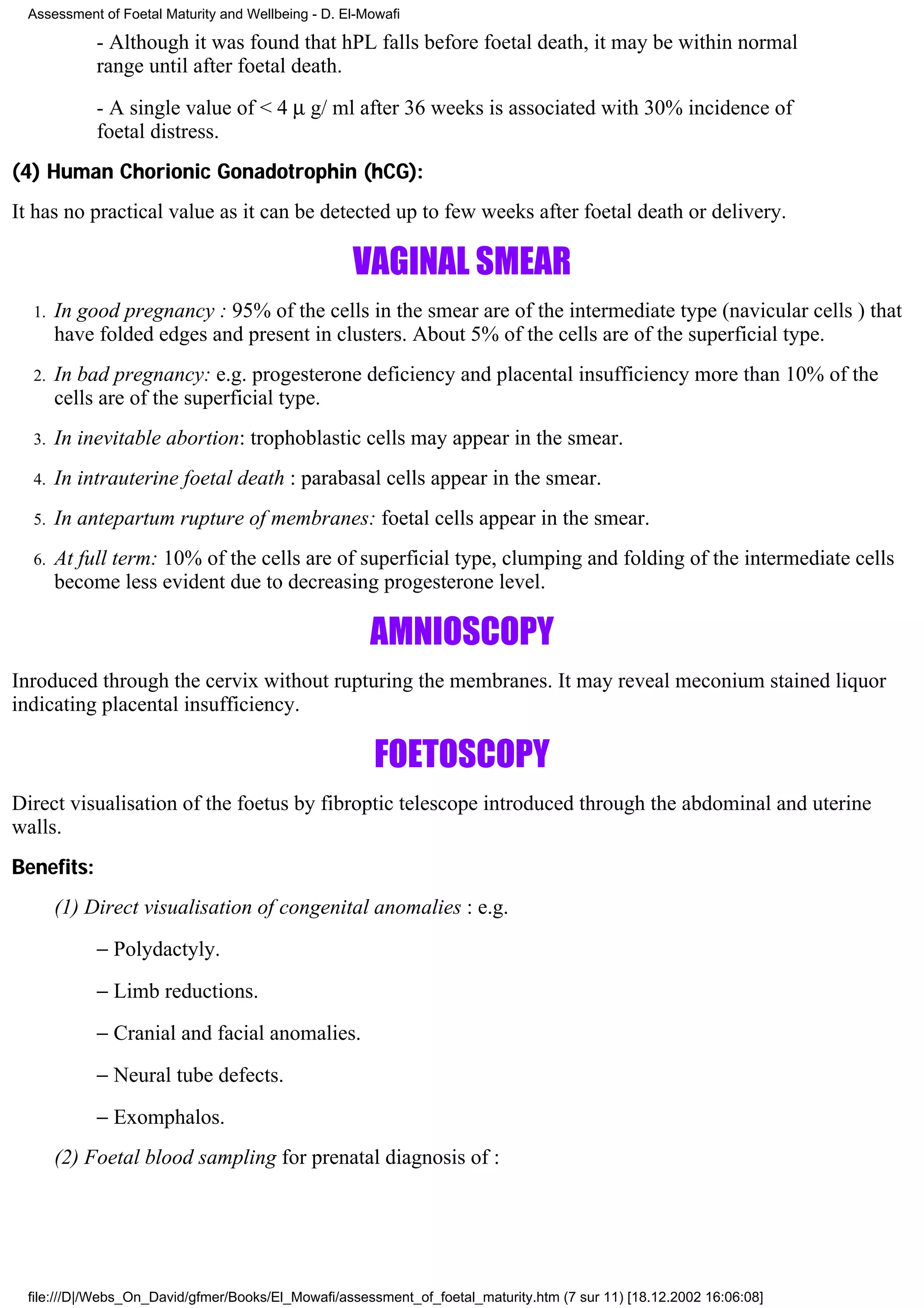 Assessment of Foetal Maturity and Wellbeing - D. El-Mowafi

            - Although it was found that hPL falls before foetal death, it may be within normal
            range until after foetal death.
            - A single value of < 4 µ g/ ml after 36 weeks is associated with 30% incidence of
            foetal distress.
(4) Human Chorionic Gonadotrophin (hCG):
It has no practical value as it can be detected up to few weeks after foetal death or delivery.

                                                   VAGINAL SMEAR
  1.   In good pregnancy : 95% of the cells in the smear are of the intermediate type (navicular cells ) that
       have folded edges and present in clusters. About 5% of the cells are of the superficial type.
  2.   In bad pregnancy: e.g. progesterone deficiency and placental insufficiency more than 10% of the
       cells are of the superficial type.
  3.   In inevitable abortion: trophoblastic cells may appear in the smear.
  4.   In intrauterine foetal death : parabasal cells appear in the smear.
  5.   In antepartum rupture of membranes: foetal cells appear in the smear.
  6.   At full term: 10% of the cells are of superficial type, clumping and folding of the intermediate cells
       become less evident due to decreasing progesterone level.

                                                      AMNIOSCOPY
Inroduced through the cervix without rupturing the membranes. It may reveal meconium stained liquor
indicating placental insufficiency.

                                                      FOETOSCOPY
Direct visualisation of the foetus by fibroptic telescope introduced through the abdominal and uterine
walls.
Benefits:
       (1) Direct visualisation of congenital anomalies : e.g.
            − Polydactyly.
            − Limb reductions.
            − Cranial and facial anomalies.
            − Neural tube defects.
            − Exomphalos.
       (2) Foetal blood sampling for prenatal diagnosis of :




 file:///D|/Webs_On_David/gfmer/Books/El_Mowafi/assessment_of_foetal_maturity.htm (7 sur 11) [18.12.2002 16:06:08]
 