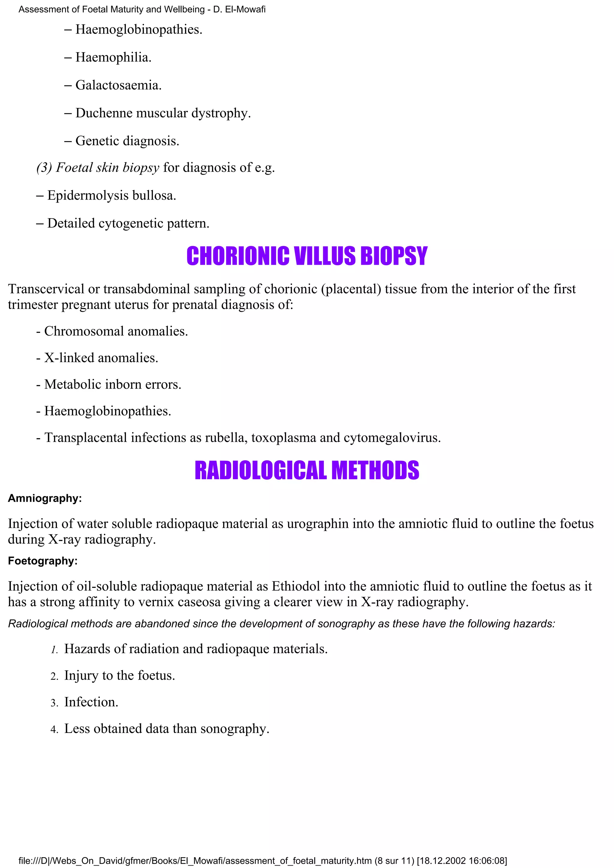 Assessment of Foetal Maturity and Wellbeing - D. El-Mowafi

              − Haemoglobinopathies.
              − Haemophilia.
              − Galactosaemia.
              − Duchenne muscular dystrophy.
              − Genetic diagnosis.
      (3) Foetal skin biopsy for diagnosis of e.g.
      − Epidermolysis bullosa.
      − Detailed cytogenetic pattern.

                                         CHORIONIC VILLUS BIOPSY
Transcervical or transabdominal sampling of chorionic (placental) tissue from the interior of the first
trimester pregnant uterus for prenatal diagnosis of:
      - Chromosomal anomalies.
      - X-linked anomalies.
      - Metabolic inborn errors.
      - Haemoglobinopathies.
      - Transplacental infections as rubella, toxoplasma and cytomegalovirus.

                                           RADIOLOGICAL METHODS
Amniography:

Injection of water soluble radiopaque material as urographin into the amniotic fluid to outline the foetus
during X-ray radiography.
Foetography:

Injection of oil-soluble radiopaque material as Ethiodol into the amniotic fluid to outline the foetus as it
has a strong affinity to vernix caseosa giving a clearer view in X-ray radiography.
Radiological methods are abandoned since the development of sonography as these have the following hazards:

         1.   Hazards of radiation and radiopaque materials.
         2.   Injury to the foetus.
         3.   Infection.
         4.   Less obtained data than sonography.




  file:///D|/Webs_On_David/gfmer/Books/El_Mowafi/assessment_of_foetal_maturity.htm (8 sur 11) [18.12.2002 16:06:08]
 