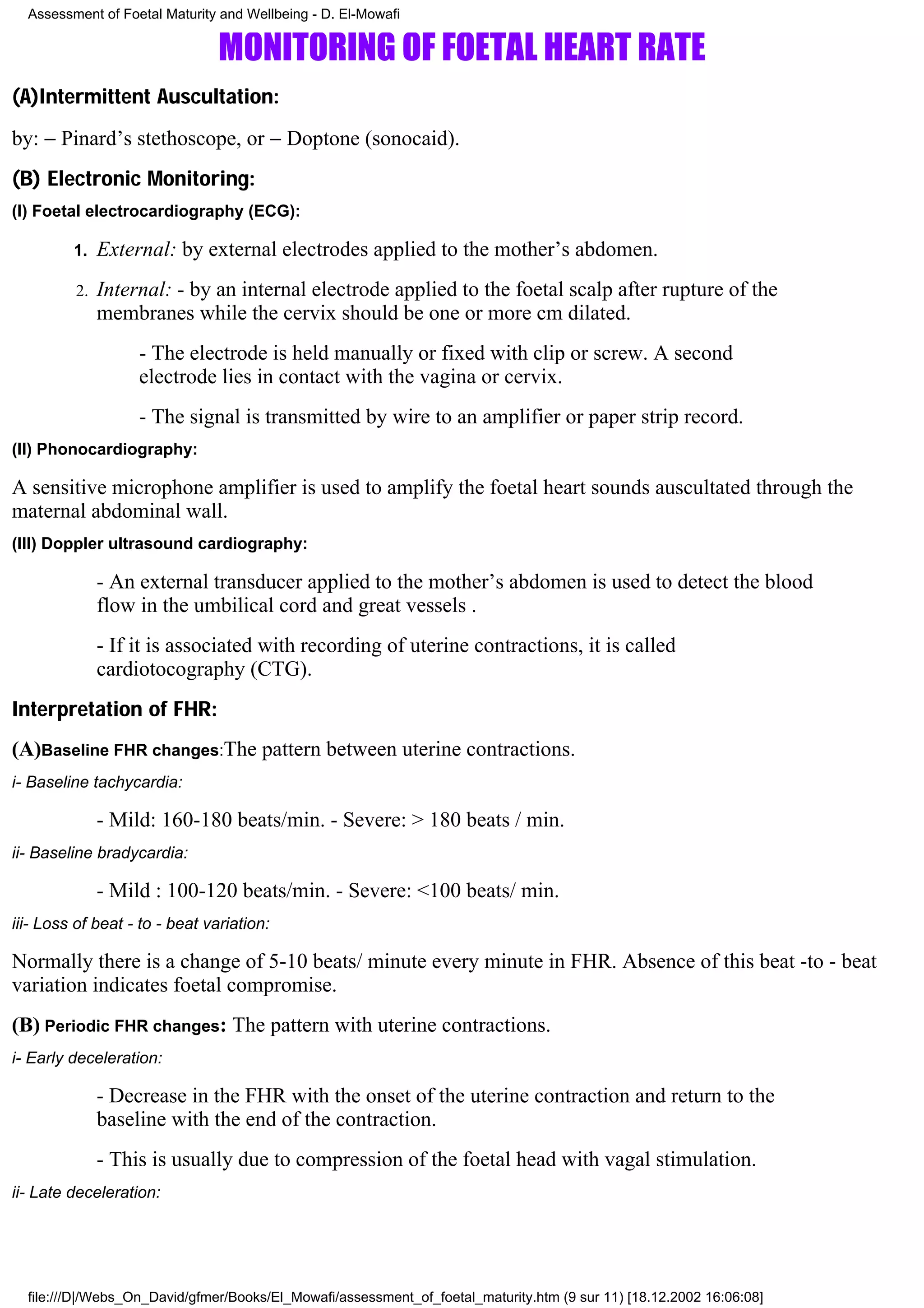 Assessment of Foetal Maturity and Wellbeing - D. El-Mowafi

                                MONITORING OF FOETAL HEART RATE
(A)Intermittent Auscultation:
by: − Pinard’s stethoscope, or − Doptone (sonocaid).
(B) Electronic Monitoring:
(I) Foetal electrocardiography (ECG):

         1.   External: by external electrodes applied to the mother’s abdomen.
         2.   Internal: - by an internal electrode applied to the foetal scalp after rupture of the
              membranes while the cervix should be one or more cm dilated.
                   - The electrode is held manually or fixed with clip or screw. A second
                   electrode lies in contact with the vagina or cervix.
                   - The signal is transmitted by wire to an amplifier or paper strip record.
(II) Phonocardiography:

A sensitive microphone amplifier is used to amplify the foetal heart sounds auscultated through the
maternal abdominal wall.
(III) Doppler ultrasound cardiography:

              - An external transducer applied to the mother’s abdomen is used to detect the blood
              flow in the umbilical cord and great vessels .
              - If it is associated with recording of uterine contractions, it is called
              cardiotocography (CTG).
Interpretation of FHR:
(A)Baseline FHR changes:The pattern between uterine contractions.
i- Baseline tachycardia:

              - Mild: 160-180 beats/min. - Severe: > 180 beats / min.
ii- Baseline bradycardia:

              - Mild : 100-120 beats/min. - Severe: <100 beats/ min.
iii- Loss of beat - to - beat variation:

Normally there is a change of 5-10 beats/ minute every minute in FHR. Absence of this beat -to - beat
variation indicates foetal compromise.
(B) Periodic FHR changes: The pattern with uterine contractions.
i- Early deceleration:

              - Decrease in the FHR with the onset of the uterine contraction and return to the
              baseline with the end of the contraction.
              - This is usually due to compression of the foetal head with vagal stimulation.
ii- Late deceleration:




  file:///D|/Webs_On_David/gfmer/Books/El_Mowafi/assessment_of_foetal_maturity.htm (9 sur 11) [18.12.2002 16:06:08]
 