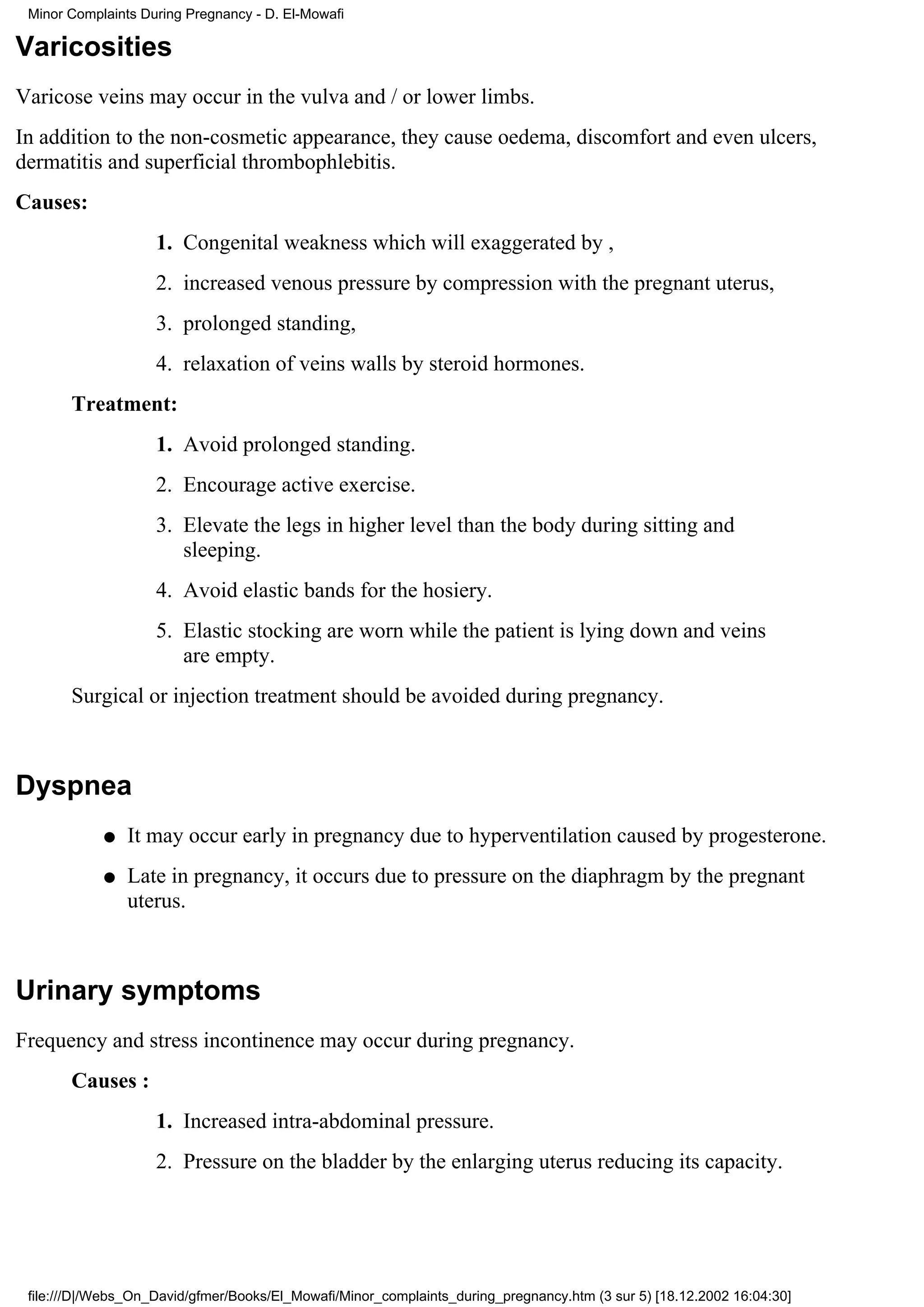 Minor Complaints During Pregnancy - D. El-Mowafi

Varicosities
Varicose veins may occur in the vulva and / or lower limbs.
In addition to the non-cosmetic appearance, they cause oedema, discomfort and even ulcers,
dermatitis and superficial thrombophlebitis.
Causes:
                    1. Congenital weakness which will exaggerated by ,
                    2. increased venous pressure by compression with the pregnant uterus,
                    3. prolonged standing,
                    4. relaxation of veins walls by steroid hormones.
       Treatment:
                    1. Avoid prolonged standing.
                    2. Encourage active exercise.
                    3. Elevate the legs in higher level than the body during sitting and
                       sleeping.
                    4. Avoid elastic bands for the hosiery.
                    5. Elastic stocking are worn while the patient is lying down and veins
                       are empty.
       Surgical or injection treatment should be avoided during pregnancy.



Dyspnea
            q   It may occur early in pregnancy due to hyperventilation caused by progesterone.
            q   Late in pregnancy, it occurs due to pressure on the diaphragm by the pregnant
                uterus.



Urinary symptoms
Frequency and stress incontinence may occur during pregnancy.
       Causes :
                    1. Increased intra-abdominal pressure.
                    2. Pressure on the bladder by the enlarging uterus reducing its capacity.




 file:///D|/Webs_On_David/gfmer/Books/El_Mowafi/Minor_complaints_during_pregnancy.htm (3 sur 5) [18.12.2002 16:04:30]
 