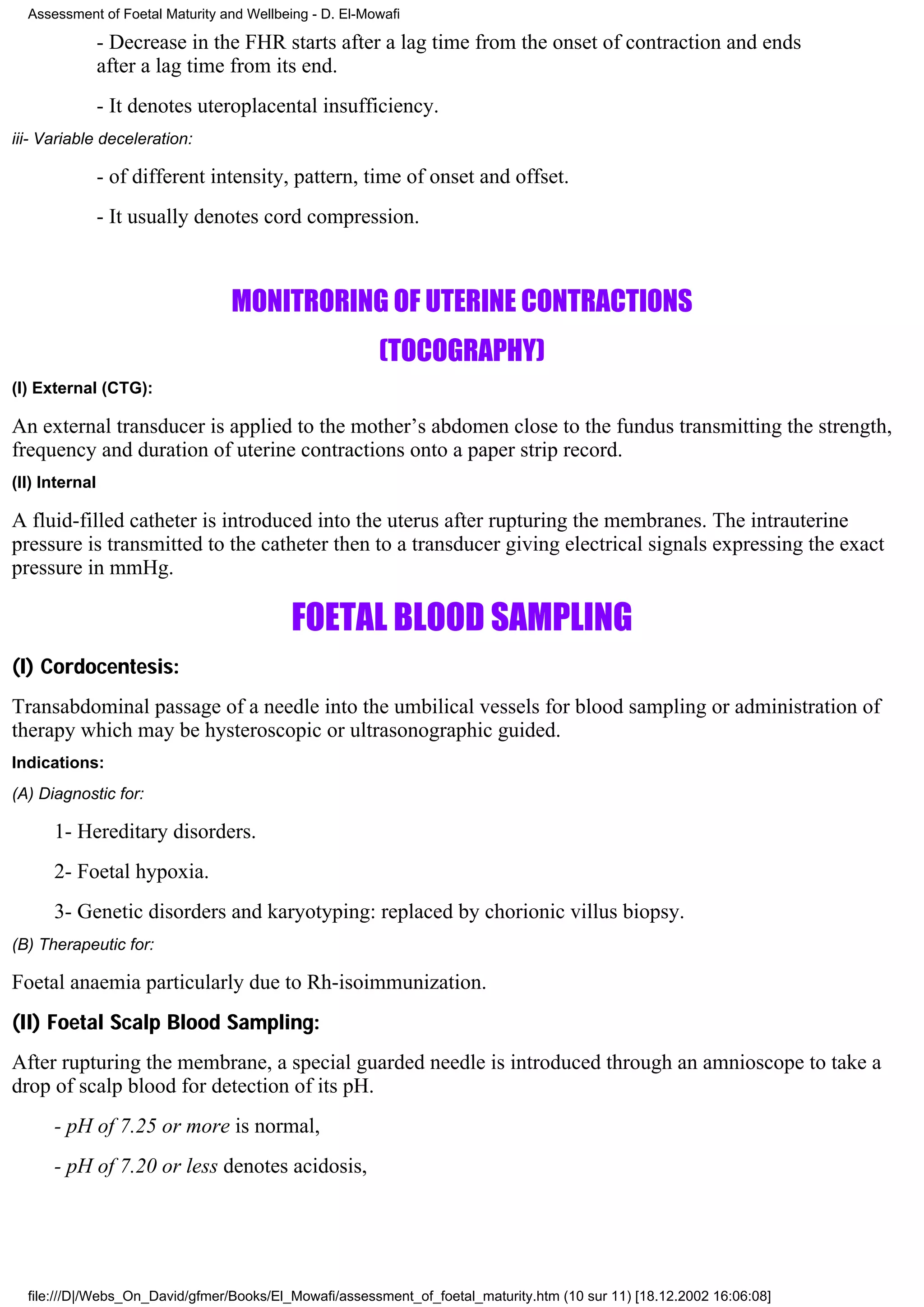 Assessment of Foetal Maturity and Wellbeing - D. El-Mowafi

                - Decrease in the FHR starts after a lag time from the onset of contraction and ends
                after a lag time from its end.
                - It denotes uteroplacental insufficiency.
iii- Variable deceleration:

                - of different intensity, pattern, time of onset and offset.
                - It usually denotes cord compression.



                                 MONITRORING OF UTERINE CONTRACTIONS
                                                        (TOCOGRAPHY)
(I) External (CTG):

An external transducer is applied to the mother’s abdomen close to the fundus transmitting the strength,
frequency and duration of uterine contractions onto a paper strip record.
(II) Internal

A fluid-filled catheter is introduced into the uterus after rupturing the membranes. The intrauterine
pressure is transmitted to the catheter then to a transducer giving electrical signals expressing the exact
pressure in mmHg.

                                           FOETAL BLOOD SAMPLING
(I) Cordocentesis:
Transabdominal passage of a needle into the umbilical vessels for blood sampling or administration of
therapy which may be hysteroscopic or ultrasonographic guided.
Indications:
(A) Diagnostic for:

      1- Hereditary disorders.
      2- Foetal hypoxia.
      3- Genetic disorders and karyotyping: replaced by chorionic villus biopsy.
(B) Therapeutic for:

Foetal anaemia particularly due to Rh-isoimmunization.
(II) Foetal Scalp Blood Sampling:
After rupturing the membrane, a special guarded needle is introduced through an amnioscope to take a
drop of scalp blood for detection of its pH.
      - pH of 7.25 or more is normal,
      - pH of 7.20 or less denotes acidosis,




  file:///D|/Webs_On_David/gfmer/Books/El_Mowafi/assessment_of_foetal_maturity.htm (10 sur 11) [18.12.2002 16:06:08]
 
