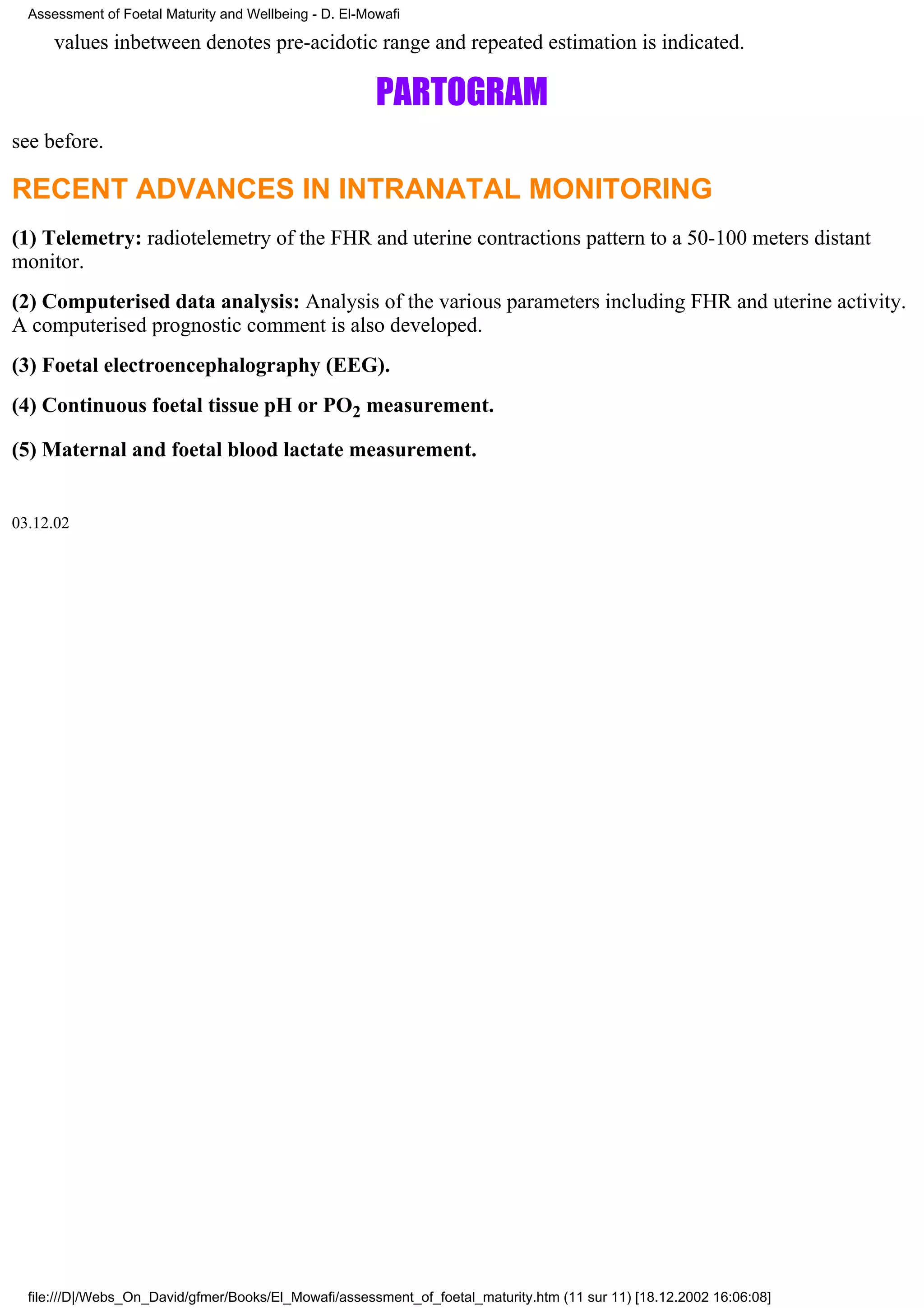 Assessment of Foetal Maturity and Wellbeing - D. El-Mowafi

      values inbetween denotes pre-acidotic range and repeated estimation is indicated.

                                                        PARTOGRAM
see before.

RECENT ADVANCES IN INTRANATAL MONITORING
(1) Telemetry: radiotelemetry of the FHR and uterine contractions pattern to a 50-100 meters distant
monitor.
(2) Computerised data analysis: Analysis of the various parameters including FHR and uterine activity.
A computerised prognostic comment is also developed.
(3) Foetal electroencephalography (EEG).
(4) Continuous foetal tissue pH or PO2 measurement.

(5) Maternal and foetal blood lactate measurement.


03.12.02




  file:///D|/Webs_On_David/gfmer/Books/El_Mowafi/assessment_of_foetal_maturity.htm (11 sur 11) [18.12.2002 16:06:08]
 