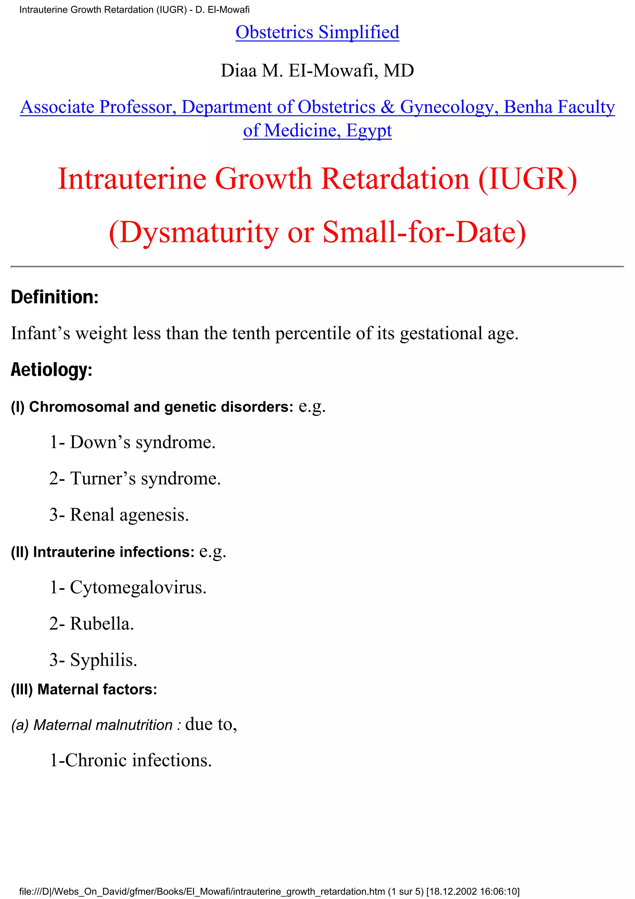 Intrauterine Growth Retardation (IUGR) - D. El-Mowafi

                                                  Obstetrics Simplified

                                               Diaa M. EI-Mowafi, MD
 Associate Professor, Department of Obstetrics & Gynecology, Benha Faculty
                             of Medicine, Egypt

         Intrauterine Growth Retardation (IUGR)
                     (Dysmaturity or Small-for-Date)
Definition:
Infant’s weight less than the tenth percentile of its gestational age.
Aetiology:
(I) Chromosomal and genetic disorders:                          e.g.
       1- Down’s syndrome.
       2- Turner’s syndrome.
       3- Renal agenesis.
(II) Intrauterine infections: e.g.

       1- Cytomegalovirus.
       2- Rubella.
       3- Syphilis.
(III) Maternal factors:

(a) Maternal malnutrition : due               to,
       1-Chronic infections.




 file:///D|/Webs_On_David/gfmer/Books/El_Mowafi/intrauterine_growth_retardation.htm (1 sur 5) [18.12.2002 16:06:10]
 