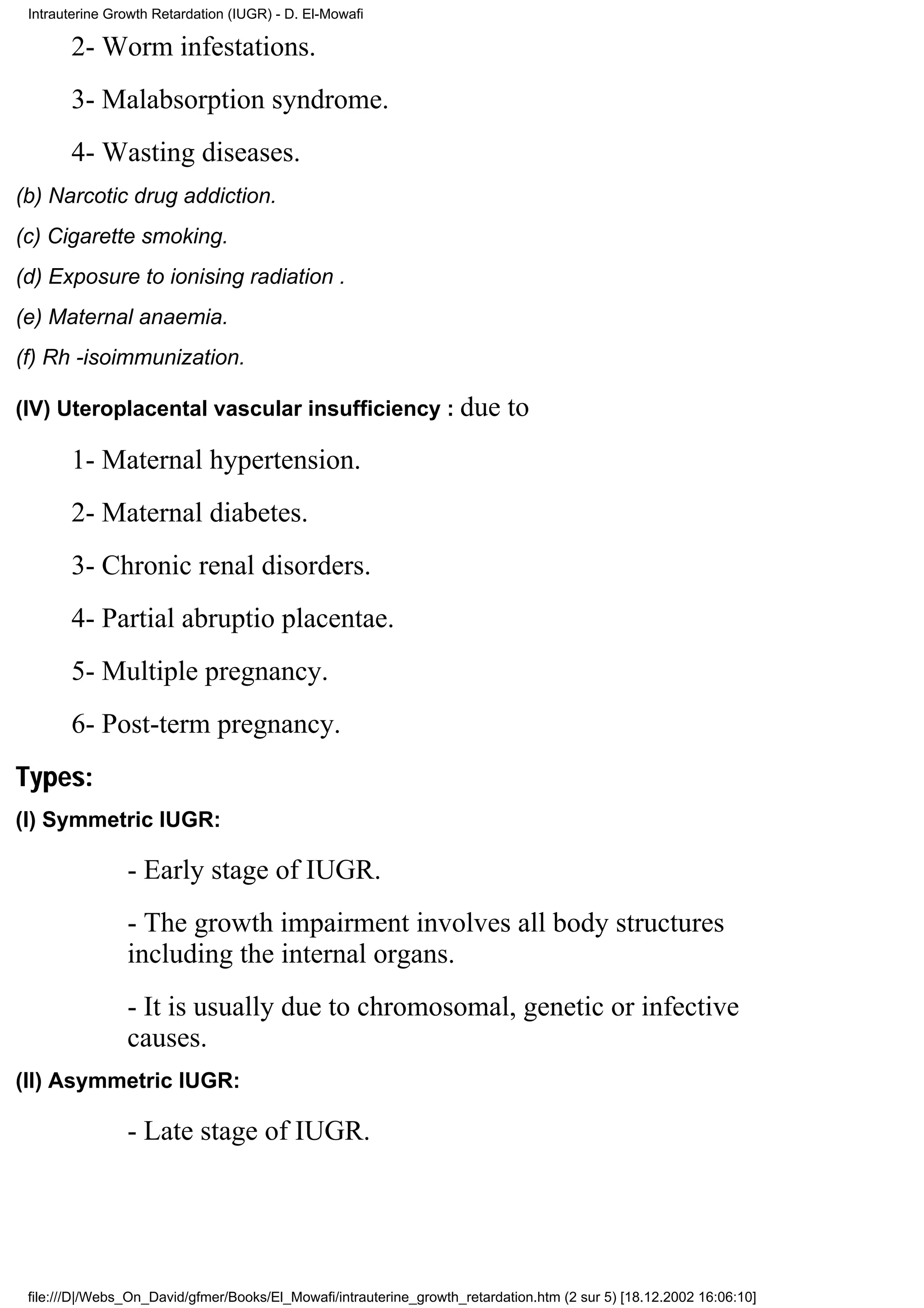 Intrauterine Growth Retardation (IUGR) - D. El-Mowafi

       2- Worm infestations.
       3- Malabsorption syndrome.
       4- Wasting diseases.
(b) Narcotic drug addiction.
(c) Cigarette smoking.
(d) Exposure to ionising radiation .
(e) Maternal anaemia.
(f) Rh -isoimmunization.

(IV) Uteroplacental vascular insufficiency : due                            to
       1- Maternal hypertension.
       2- Maternal diabetes.
       3- Chronic renal disorders.
       4- Partial abruptio placentae.
       5- Multiple pregnancy.
       6- Post-term pregnancy.
Types:
(I) Symmetric IUGR:

                - Early stage of IUGR.
                - The growth impairment involves all body structures
                including the internal organs.
                - It is usually due to chromosomal, genetic or infective
                causes.
(II) Asymmetric IUGR:

                - Late stage of IUGR.




 file:///D|/Webs_On_David/gfmer/Books/El_Mowafi/intrauterine_growth_retardation.htm (2 sur 5) [18.12.2002 16:06:10]
 