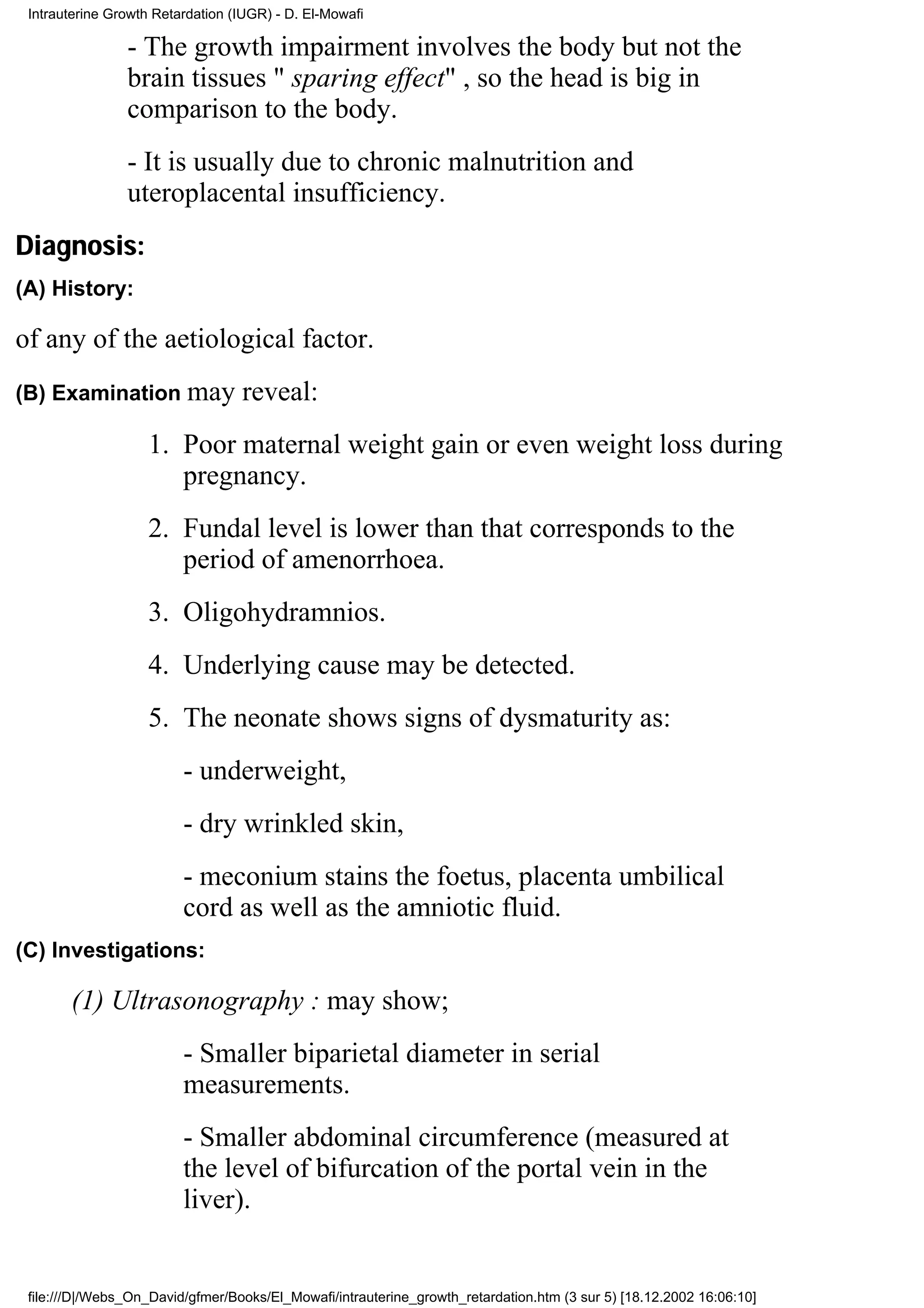 Intrauterine Growth Retardation (IUGR) - D. El-Mowafi

                - The growth impairment involves the body but not the
                brain tissues " sparing effect" , so the head is big in
                comparison to the body.
                - It is usually due to chronic malnutrition and
                uteroplacental insufficiency.
Diagnosis:
(A) History:

of any of the aetiological factor.
(B) Examination may               reveal:
                    1. Poor maternal weight gain or even weight loss during
                       pregnancy.
                    2. Fundal level is lower than that corresponds to the
                       period of amenorrhoea.
                    3. Oligohydramnios.
                    4. Underlying cause may be detected.
                    5. The neonate shows signs of dysmaturity as:
                         - underweight,
                         - dry wrinkled skin,
                         - meconium stains the foetus, placenta umbilical
                         cord as well as the amniotic fluid.
(C) Investigations:

       (1) Ultrasonography : may show;
                         - Smaller biparietal diameter in serial
                         measurements.
                         - Smaller abdominal circumference (measured at
                         the level of bifurcation of the portal vein in the
                         liver).


 file:///D|/Webs_On_David/gfmer/Books/El_Mowafi/intrauterine_growth_retardation.htm (3 sur 5) [18.12.2002 16:06:10]
 