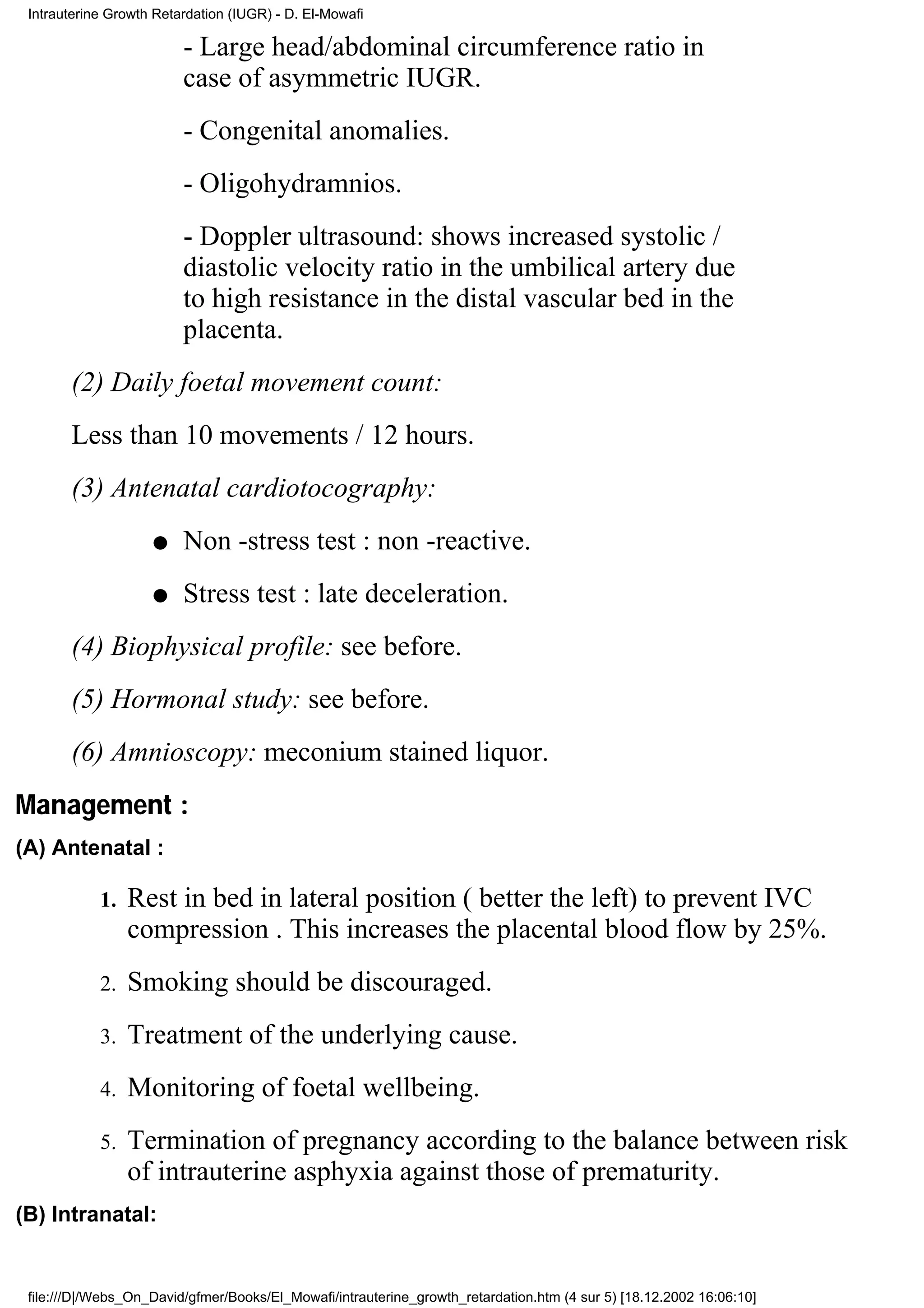 Intrauterine Growth Retardation (IUGR) - D. El-Mowafi

                         - Large head/abdominal circumference ratio in
                         case of asymmetric IUGR.
                         - Congenital anomalies.
                         - Oligohydramnios.
                         - Doppler ultrasound: shows increased systolic /
                         diastolic velocity ratio in the umbilical artery due
                         to high resistance in the distal vascular bed in the
                         placenta.
       (2) Daily foetal movement count:
       Less than 10 movements / 12 hours.
       (3) Antenatal cardiotocography:
                    q    Non -stress test : non -reactive.
                    q    Stress test : late deceleration.
       (4) Biophysical profile: see before.
       (5) Hormonal study: see before.
       (6) Amnioscopy: meconium stained liquor.
Management :
(A) Antenatal :

            1.   Rest in bed in lateral position ( better the left) to prevent IVC
                 compression . This increases the placental blood flow by 25%.
            2.   Smoking should be discouraged.
            3.   Treatment of the underlying cause.
            4.   Monitoring of foetal wellbeing.
            5.   Termination of pregnancy according to the balance between risk
                 of intrauterine asphyxia against those of prematurity.
(B) Intranatal:


 file:///D|/Webs_On_David/gfmer/Books/El_Mowafi/intrauterine_growth_retardation.htm (4 sur 5) [18.12.2002 16:06:10]
 
