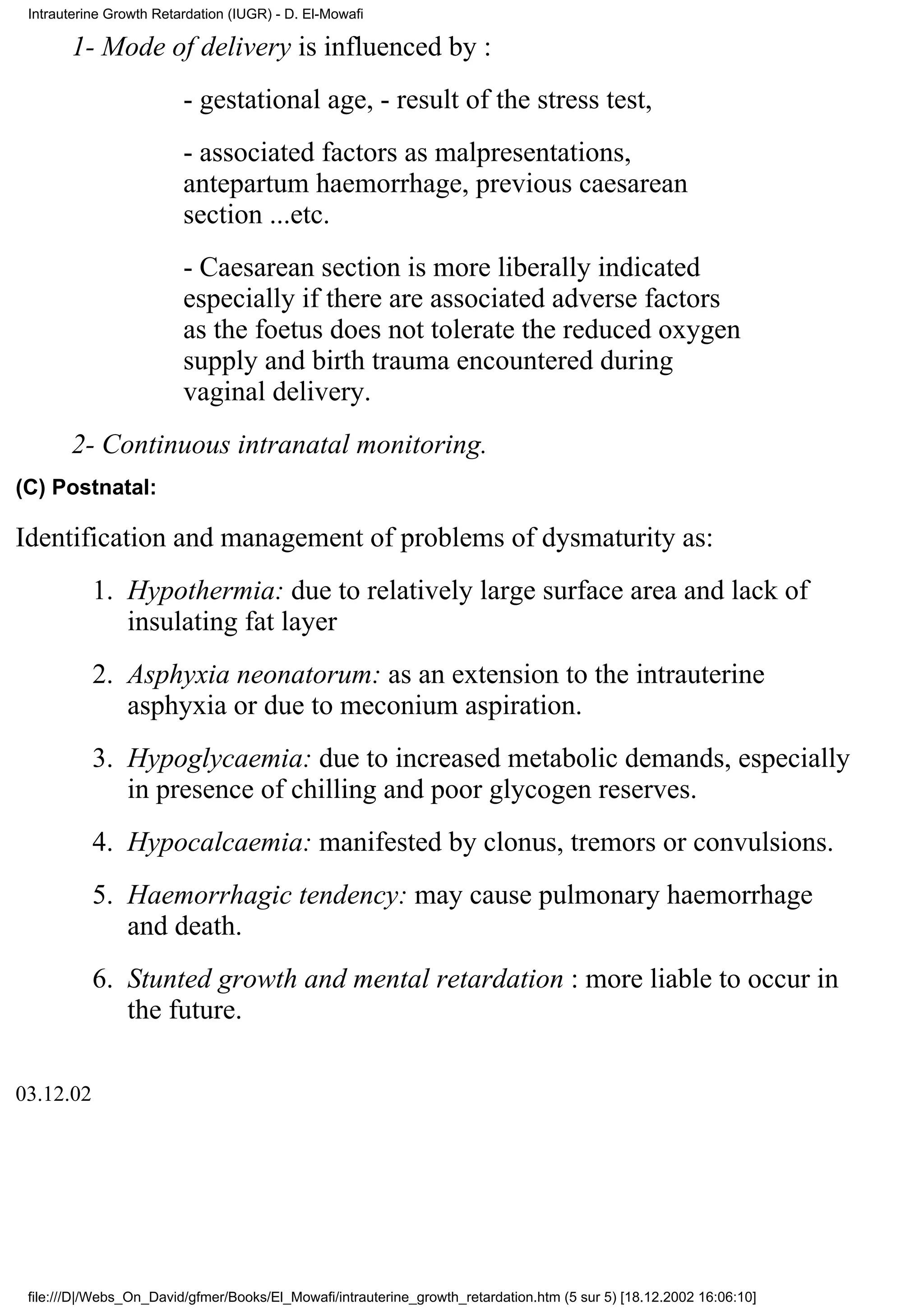 Intrauterine Growth Retardation (IUGR) - D. El-Mowafi

       1- Mode of delivery is influenced by :
                         - gestational age, - result of the stress test,
                         - associated factors as malpresentations,
                         antepartum haemorrhage, previous caesarean
                         section ...etc.
                         - Caesarean section is more liberally indicated
                         especially if there are associated adverse factors
                         as the foetus does not tolerate the reduced oxygen
                         supply and birth trauma encountered during
                         vaginal delivery.
       2- Continuous intranatal monitoring.
(C) Postnatal:

Identification and management of problems of dysmaturity as:
           1. Hypothermia: due to relatively large surface area and lack of
              insulating fat layer
           2. Asphyxia neonatorum: as an extension to the intrauterine
              asphyxia or due to meconium aspiration.
           3. Hypoglycaemia: due to increased metabolic demands, especially
              in presence of chilling and poor glycogen reserves.
           4. Hypocalcaemia: manifested by clonus, tremors or convulsions.
           5. Haemorrhagic tendency: may cause pulmonary haemorrhage
              and death.
           6. Stunted growth and mental retardation : more liable to occur in
              the future.

03.12.02




 file:///D|/Webs_On_David/gfmer/Books/El_Mowafi/intrauterine_growth_retardation.htm (5 sur 5) [18.12.2002 16:06:10]
 