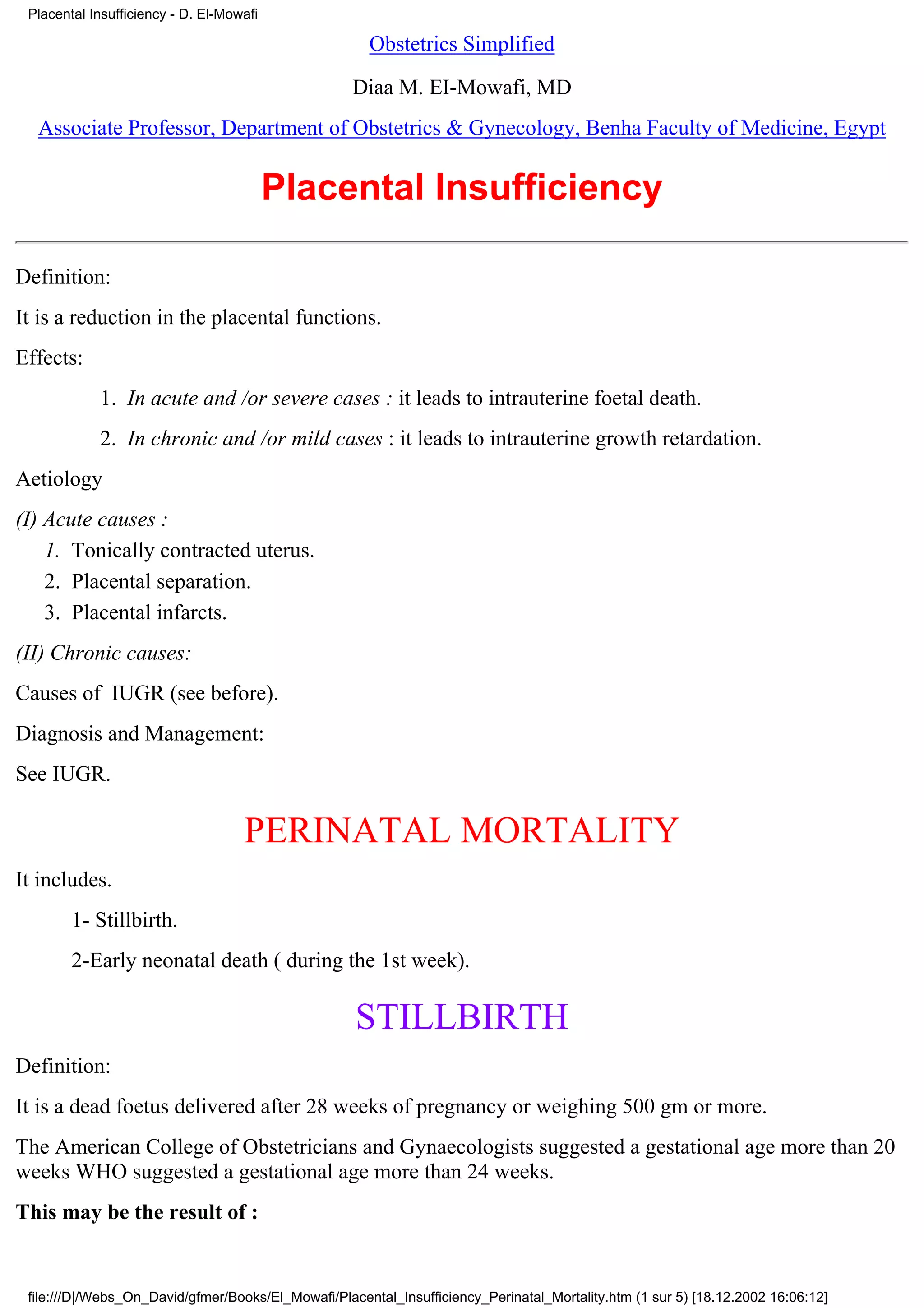 Placental Insufficiency - D. El-Mowafi

                                                      Obstetrics Simplified

                                                    Diaa M. EI-Mowafi, MD
  Associate Professor, Department of Obstetrics & Gynecology, Benha Faculty of Medicine, Egypt


                                          Placental Insufficiency

Definition:
It is a reduction in the placental functions.
Effects:
            1. In acute and /or severe cases : it leads to intrauterine foetal death.
            2. In chronic and /or mild cases : it leads to intrauterine growth retardation.
Aetiology
(I) Acute causes :
    1. Tonically contracted uterus.
    2. Placental separation.
    3. Placental infarcts.
(II) Chronic causes:
Causes of IUGR (see before).
Diagnosis and Management:
See IUGR.

                                    PERINATAL MORTALITY
It includes.
        1- Stillbirth.
        2-Early neonatal death ( during the 1st week).

                                                    STILLBIRTH
Definition:
It is a dead foetus delivered after 28 weeks of pregnancy or weighing 500 gm or more.
The American College of Obstetricians and Gynaecologists suggested a gestational age more than 20
weeks WHO suggested a gestational age more than 24 weeks.
This may be the result of :


 file:///D|/Webs_On_David/gfmer/Books/El_Mowafi/Placental_Insufficiency_Perinatal_Mortality.htm (1 sur 5) [18.12.2002 16:06:12]
 