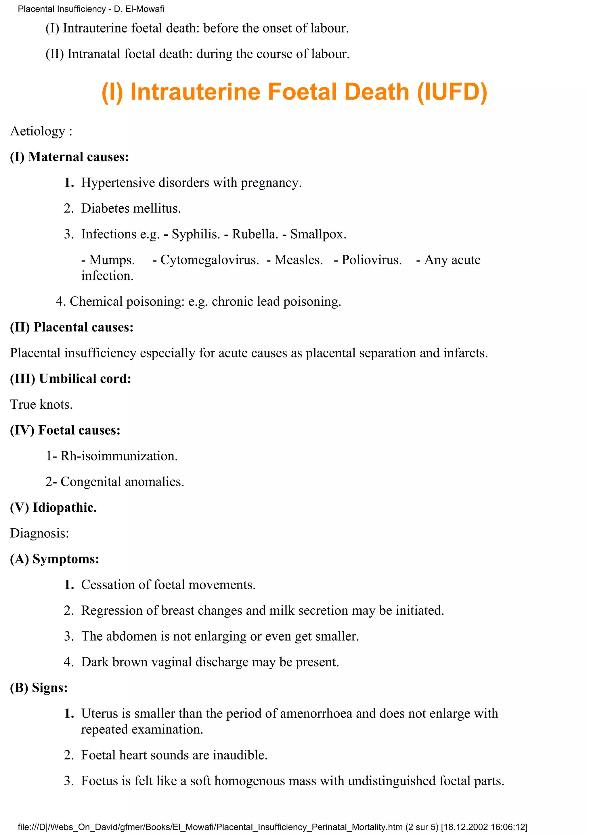 Placental Insufficiency - D. El-Mowafi

        (I) Intrauterine foetal death: before the onset of labour.
        (II) Intranatal foetal death: during the course of labour.


                      (I) Intrauterine Foetal Death (IUFD)
Aetiology :
(I) Maternal causes:
            1. Hypertensive disorders with pregnancy.
            2. Diabetes mellitus.
            3. Infections e.g. - Syphilis. - Rubella. - Smallpox.
                 - Mumps.          - Cytomegalovirus. - Measles. - Poliovirus.                     - Any acute
                 infection.
          4. Chemical poisoning: e.g. chronic lead poisoning.
(II) Placental causes:
Placental insufficiency especially for acute causes as placental separation and infarcts.
(III) Umbilical cord:
True knots.
(IV) Foetal causes:
        1- Rh-isoimmunization.
        2- Congenital anomalies.
(V) Idiopathic.
Diagnosis:
(A) Symptoms:
            1. Cessation of foetal movements.
            2. Regression of breast changes and milk secretion may be initiated.
            3. The abdomen is not enlarging or even get smaller.
            4. Dark brown vaginal discharge may be present.
(B) Signs:
            1. Uterus is smaller than the period of amenorrhoea and does not enlarge with
               repeated examination.
            2. Foetal heart sounds are inaudible.
            3. Foetus is felt like a soft homogenous mass with undistinguished foetal parts.


 file:///D|/Webs_On_David/gfmer/Books/El_Mowafi/Placental_Insufficiency_Perinatal_Mortality.htm (2 sur 5) [18.12.2002 16:06:12]
 