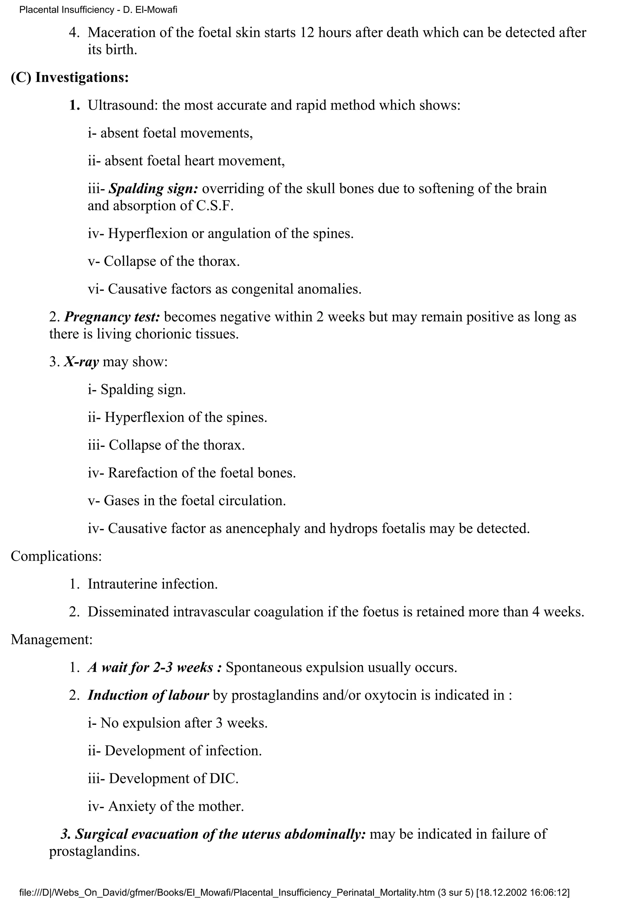 Placental Insufficiency - D. El-Mowafi

            4. Maceration of the foetal skin starts 12 hours after death which can be detected after
               its birth.
(C) Investigations:
            1. Ultrasound: the most accurate and rapid method which shows:
                 i- absent foetal movements,
                 ii- absent foetal heart movement,
                 iii- Spalding sign: overriding of the skull bones due to softening of the brain
                 and absorption of C.S.F.
                 iv- Hyperflexion or angulation of the spines.
                 v- Collapse of the thorax.
                 vi- Causative factors as congenital anomalies.
        2. Pregnancy test: becomes negative within 2 weeks but may remain positive as long as
        there is living chorionic tissues.
        3. X-ray may show:
                 i- Spalding sign.
                 ii- Hyperflexion of the spines.
                 iii- Collapse of the thorax.
                 iv- Rarefaction of the foetal bones.
                 v- Gases in the foetal circulation.
                 iv- Causative factor as anencephaly and hydrops foetalis may be detected.
Complications:
            1. Intrauterine infection.
            2. Disseminated intravascular coagulation if the foetus is retained more than 4 weeks.
Management:
            1. A wait for 2-3 weeks : Spontaneous expulsion usually occurs.
            2. Induction of labour by prostaglandins and/or oxytocin is indicated in :
                 i- No expulsion after 3 weeks.
                 ii- Development of infection.
                 iii- Development of DIC.
                 iv- Anxiety of the mother.
          3. Surgical evacuation of the uterus abdominally: may be indicated in failure of
        prostaglandins.

 file:///D|/Webs_On_David/gfmer/Books/El_Mowafi/Placental_Insufficiency_Perinatal_Mortality.htm (3 sur 5) [18.12.2002 16:06:12]
 