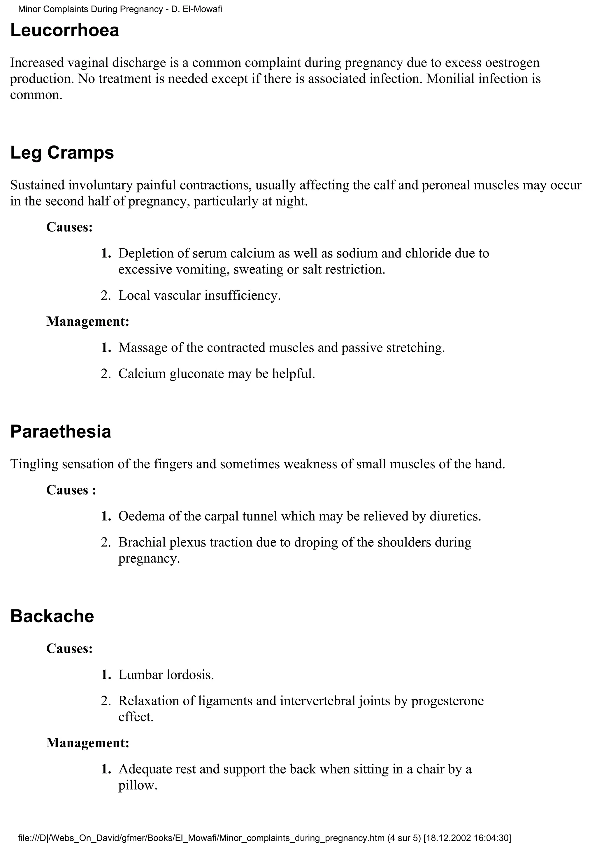 Minor Complaints During Pregnancy - D. El-Mowafi

Leucorrhoea
Increased vaginal discharge is a common complaint during pregnancy due to excess oestrogen
production. No treatment is needed except if there is associated infection. Monilial infection is
common.



Leg Cramps
Sustained involuntary painful contractions, usually affecting the calf and peroneal muscles may occur
in the second half of pregnancy, particularly at night.
       Causes:
                    1. Depletion of serum calcium as well as sodium and chloride due to
                       excessive vomiting, sweating or salt restriction.
                    2. Local vascular insufficiency.
       Management:
                    1. Massage of the contracted muscles and passive stretching.
                    2. Calcium gluconate may be helpful.



Paraethesia
Tingling sensation of the fingers and sometimes weakness of small muscles of the hand.
       Causes :
                    1. Oedema of the carpal tunnel which may be relieved by diuretics.
                    2. Brachial plexus traction due to droping of the shoulders during
                       pregnancy.



Backache
       Causes:
                    1. Lumbar lordosis.
                    2. Relaxation of ligaments and intervertebral joints by progesterone
                       effect.
       Management:
                    1. Adequate rest and support the back when sitting in a chair by a
                       pillow.


 file:///D|/Webs_On_David/gfmer/Books/El_Mowafi/Minor_complaints_during_pregnancy.htm (4 sur 5) [18.12.2002 16:04:30]
 