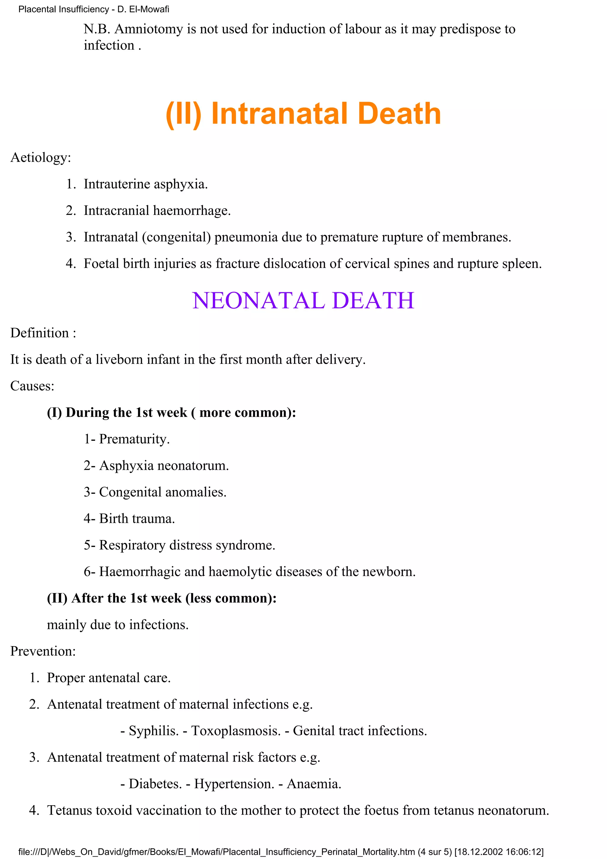 Placental Insufficiency - D. El-Mowafi

                 N.B. Amniotomy is not used for induction of labour as it may predispose to
                 infection .




                                     (II) Intranatal Death
Aetiology:
            1. Intrauterine asphyxia.
            2. Intracranial haemorrhage.
            3. Intranatal (congenital) pneumonia due to premature rupture of membranes.
            4. Foetal birth injuries as fracture dislocation of cervical spines and rupture spleen.

                                          NEONATAL DEATH
Definition :
It is death of a liveborn infant in the first month after delivery.
Causes:
        (I) During the 1st week ( more common):
                 1- Prematurity.
                 2- Asphyxia neonatorum.
                 3- Congenital anomalies.
                 4- Birth trauma.
                 5- Respiratory distress syndrome.
                 6- Haemorrhagic and haemolytic diseases of the newborn.
        (II) After the 1st week (less common):
        mainly due to infections.
Prevention:
   1. Proper antenatal care.
   2. Antenatal treatment of maternal infections e.g.
                          - Syphilis. - Toxoplasmosis. - Genital tract infections.
   3. Antenatal treatment of maternal risk factors e.g.
                          - Diabetes. - Hypertension. - Anaemia.
   4. Tetanus toxoid vaccination to the mother to protect the foetus from tetanus neonatorum.

 file:///D|/Webs_On_David/gfmer/Books/El_Mowafi/Placental_Insufficiency_Perinatal_Mortality.htm (4 sur 5) [18.12.2002 16:06:12]
 