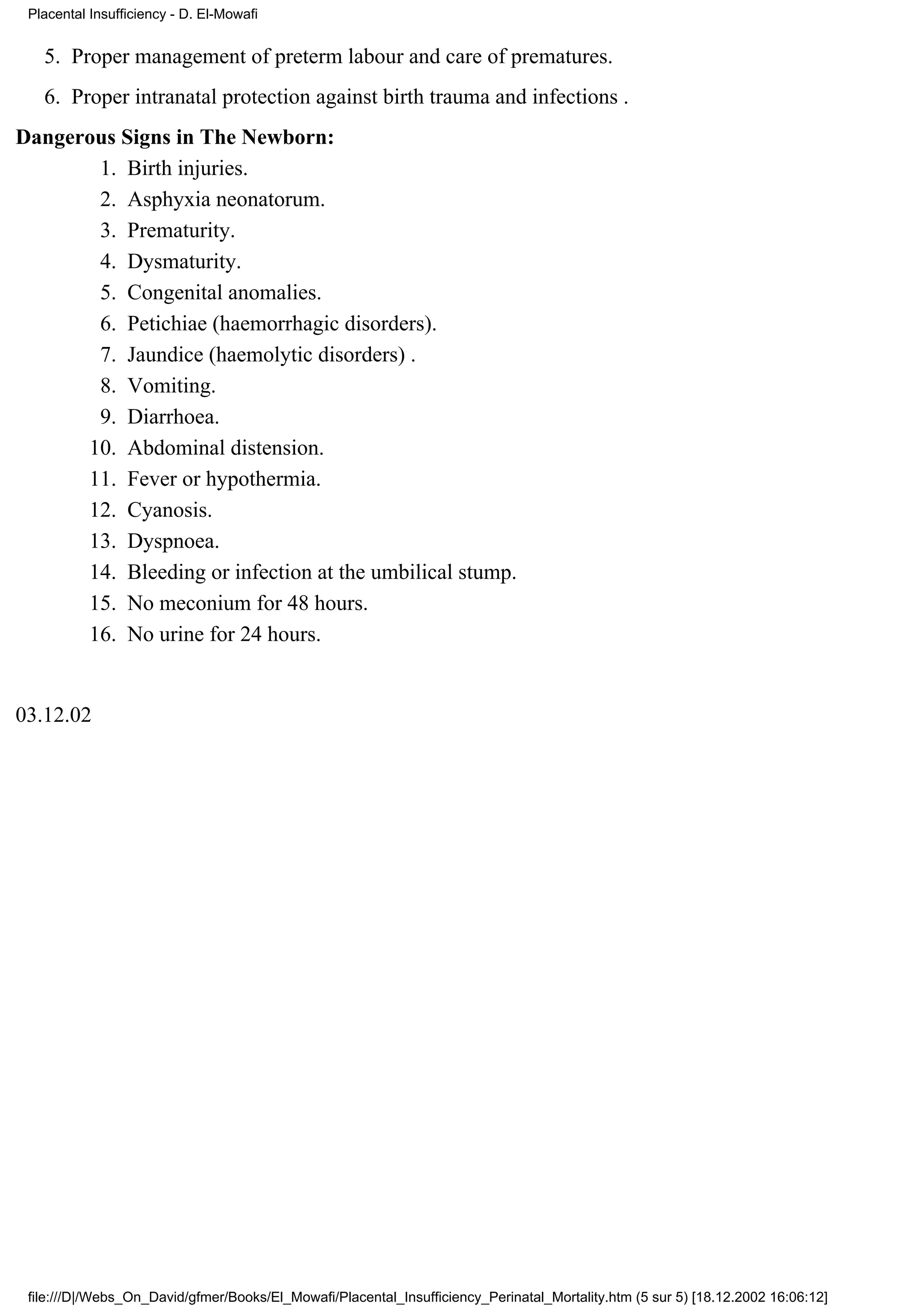 Placental Insufficiency - D. El-Mowafi


   5. Proper management of preterm labour and care of prematures.
   6. Proper intranatal protection against birth trauma and infections .
Dangerous Signs in The Newborn:
       1. Birth injuries.
       2. Asphyxia neonatorum.
       3. Prematurity.
       4. Dysmaturity.
       5. Congenital anomalies.
       6. Petichiae (haemorrhagic disorders).
       7. Jaundice (haemolytic disorders) .
       8. Vomiting.
       9. Diarrhoea.
      10. Abdominal distension.
      11. Fever or hypothermia.
      12. Cyanosis.
      13. Dyspnoea.
      14. Bleeding or infection at the umbilical stump.
      15. No meconium for 48 hours.
      16. No urine for 24 hours.


03.12.02




 file:///D|/Webs_On_David/gfmer/Books/El_Mowafi/Placental_Insufficiency_Perinatal_Mortality.htm (5 sur 5) [18.12.2002 16:06:12]
 