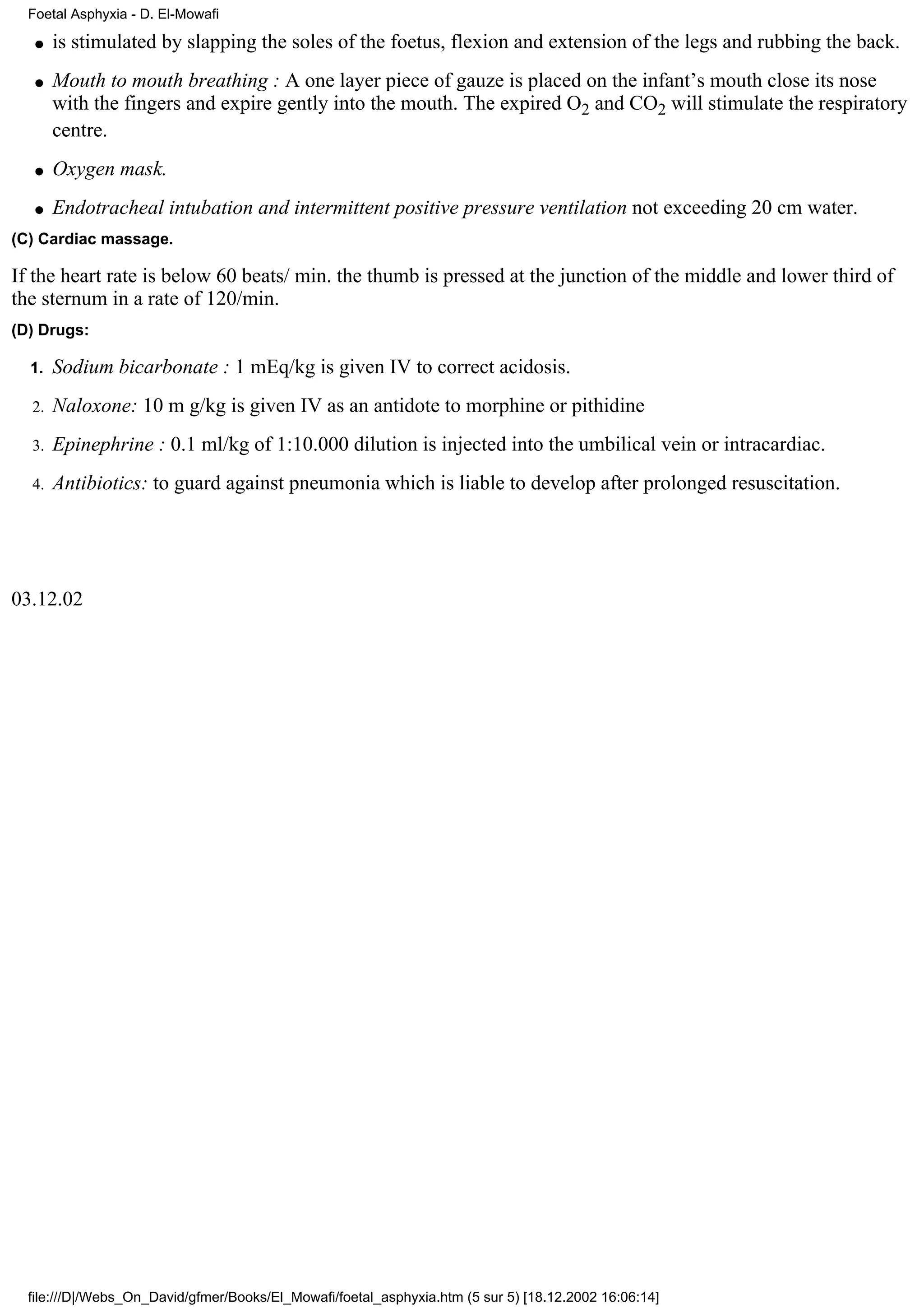 Foetal Asphyxia - D. El-Mowafi

   q   is stimulated by slapping the soles of the foetus, flexion and extension of the legs and rubbing the back.
   q   Mouth to mouth breathing : A one layer piece of gauze is placed on the infant’s mouth close its nose
       with the fingers and expire gently into the mouth. The expired O2 and CO2 will stimulate the respiratory
       centre.
   q   Oxygen mask.
   q   Endotracheal intubation and intermittent positive pressure ventilation not exceeding 20 cm water.
(C) Cardiac massage.

If the heart rate is below 60 beats/ min. the thumb is pressed at the junction of the middle and lower third of
the sternum in a rate of 120/min.
(D) Drugs:

  1.   Sodium bicarbonate : 1 mEq/kg is given IV to correct acidosis.
  2.   Naloxone: 10 m g/kg is given IV as an antidote to morphine or pithidine
  3.   Epinephrine : 0.1 ml/kg of 1:10.000 dilution is injected into the umbilical vein or intracardiac.
  4.   Antibiotics: to guard against pneumonia which is liable to develop after prolonged resuscitation.




03.12.02




  file:///D|/Webs_On_David/gfmer/Books/El_Mowafi/foetal_asphyxia.htm (5 sur 5) [18.12.2002 16:06:14]
 