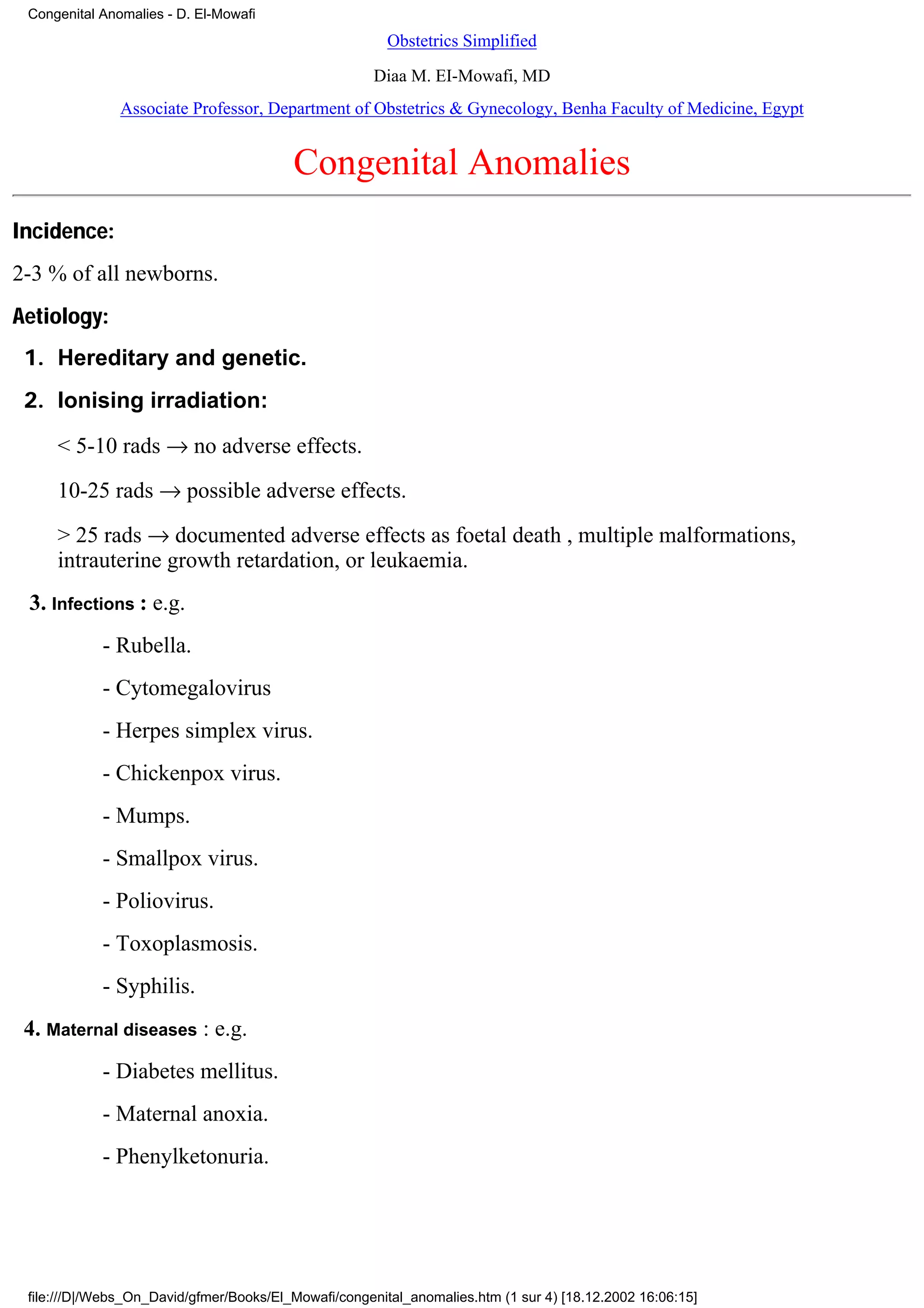 Congenital Anomalies - D. El-Mowafi
                                                        Obstetrics Simplified
                                                      Diaa M. EI-Mowafi, MD
               Associate Professor, Department of Obstetrics & Gynecology, Benha Faculty of Medicine, Egypt


                                         Congenital Anomalies
Incidence:
2-3 % of all newborns.
Aetiology:
 1. Hereditary and genetic.
 2. Ionising irradiation:

     < 5-10 rads → no adverse effects.
     10-25 rads → possible adverse effects.
     > 25 rads → documented adverse effects as foetal death , multiple malformations,
     intrauterine growth retardation, or leukaemia.
 3. Infections : e.g.
            - Rubella.
            - Cytomegalovirus
            - Herpes simplex virus.
            - Chickenpox virus.
            - Mumps.
            - Smallpox virus.
            - Poliovirus.
            - Toxoplasmosis.
            - Syphilis.
 4. Maternal diseases : e.g.
            - Diabetes mellitus.
            - Maternal anoxia.
            - Phenylketonuria.




 file:///D|/Webs_On_David/gfmer/Books/El_Mowafi/congenital_anomalies.htm (1 sur 4) [18.12.2002 16:06:15]
 
