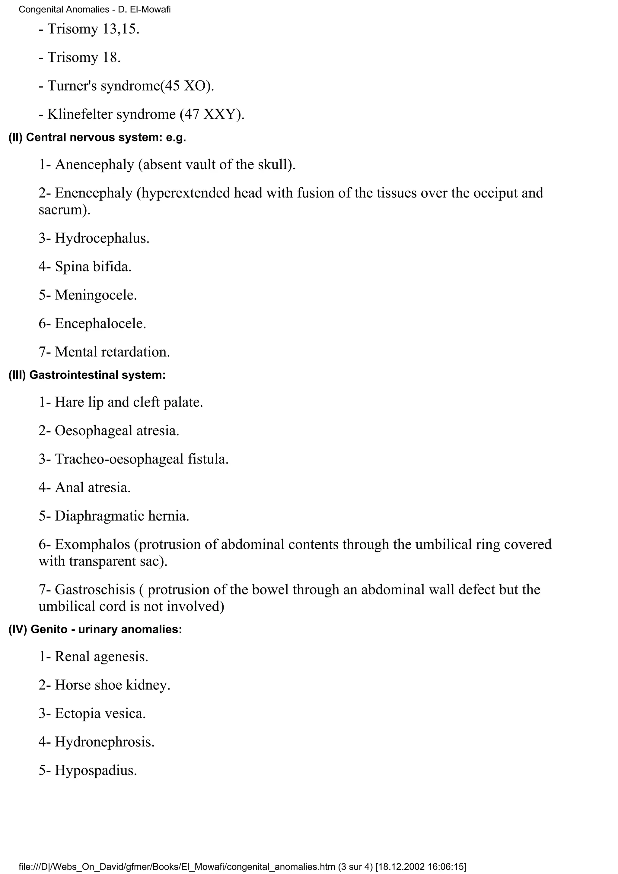Congenital Anomalies - D. El-Mowafi

     - Trisomy 13,15.
     - Trisomy 18.
     - Turner's syndrome(45 XO).
     - Klinefelter syndrome (47 XXY).
(II) Central nervous system: e.g.

     1- Anencephaly (absent vault of the skull).
     2- Enencephaly (hyperextended head with fusion of the tissues over the occiput and
     sacrum).
     3- Hydrocephalus.
     4- Spina bifida.
     5- Meningocele.
     6- Encephalocele.
     7- Mental retardation.
(III) Gastrointestinal system:

     1- Hare lip and cleft palate.
     2- Oesophageal atresia.
     3- Tracheo-oesophageal fistula.
     4- Anal atresia.
     5- Diaphragmatic hernia.
     6- Exomphalos (protrusion of abdominal contents through the umbilical ring covered
     with transparent sac).
     7- Gastroschisis ( protrusion of the bowel through an abdominal wall defect but the
     umbilical cord is not involved)
(IV) Genito - urinary anomalies:

     1- Renal agenesis.
     2- Horse shoe kidney.
     3- Ectopia vesica.
     4- Hydronephrosis.
     5- Hypospadius.




 file:///D|/Webs_On_David/gfmer/Books/El_Mowafi/congenital_anomalies.htm (3 sur 4) [18.12.2002 16:06:15]
 