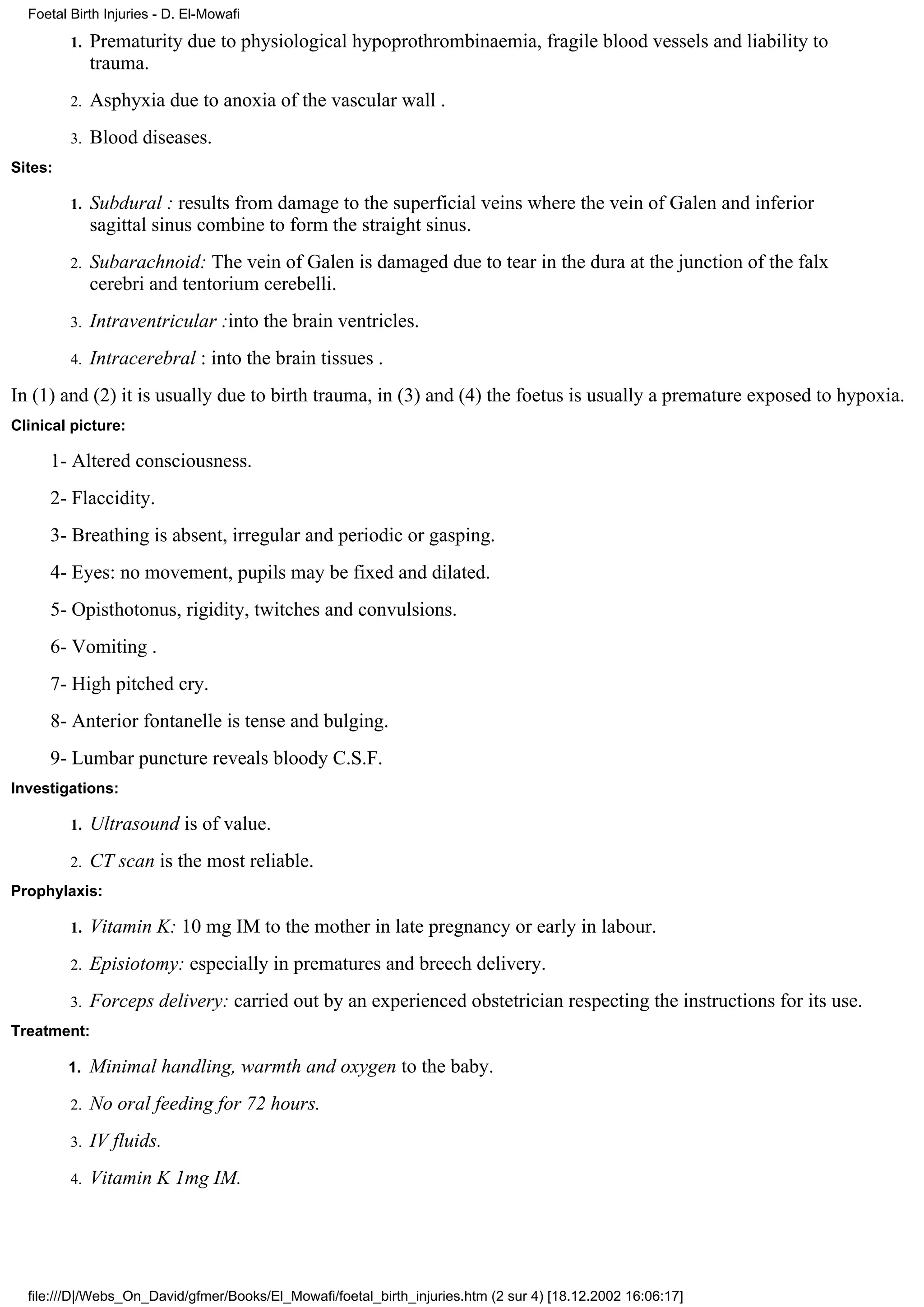 Foetal Birth Injuries - D. El-Mowafi

         1.   Prematurity due to physiological hypoprothrombinaemia, fragile blood vessels and liability to
              trauma.
         2.   Asphyxia due to anoxia of the vascular wall .
         3.   Blood diseases.
Sites:

         1.   Subdural : results from damage to the superficial veins where the vein of Galen and inferior
              sagittal sinus combine to form the straight sinus.
         2.   Subarachnoid: The vein of Galen is damaged due to tear in the dura at the junction of the falx
              cerebri and tentorium cerebelli.
         3.   Intraventricular :into the brain ventricles.
         4.   Intracerebral : into the brain tissues .
In (1) and (2) it is usually due to birth trauma, in (3) and (4) the foetus is usually a premature exposed to hypoxia.
Clinical picture:

     1- Altered consciousness.
     2- Flaccidity.
     3- Breathing is absent, irregular and periodic or gasping.
     4- Eyes: no movement, pupils may be fixed and dilated.
     5- Opisthotonus, rigidity, twitches and convulsions.
     6- Vomiting .
     7- High pitched cry.
     8- Anterior fontanelle is tense and bulging.
     9- Lumbar puncture reveals bloody C.S.F.
Investigations:

         1.   Ultrasound is of value.
         2.   CT scan is the most reliable.
Prophylaxis:

         1.   Vitamin K: 10 mg IM to the mother in late pregnancy or early in labour.
         2.   Episiotomy: especially in prematures and breech delivery.
         3.   Forceps delivery: carried out by an experienced obstetrician respecting the instructions for its use.
Treatment:

         1.   Minimal handling, warmth and oxygen to the baby.
         2.   No oral feeding for 72 hours.
         3.   IV fluids.
         4.   Vitamin K 1mg IM.




  file:///D|/Webs_On_David/gfmer/Books/El_Mowafi/foetal_birth_injuries.htm (2 sur 4) [18.12.2002 16:06:17]
 