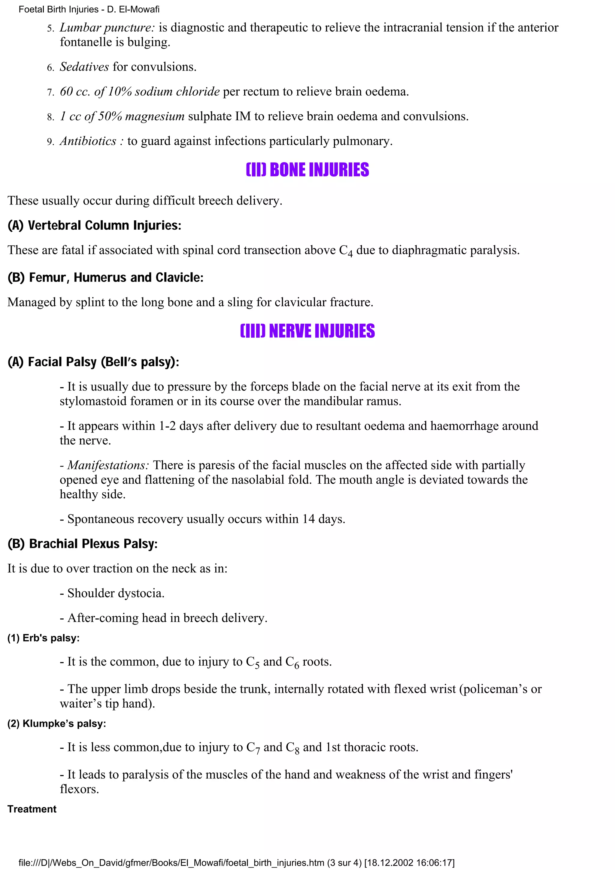 Foetal Birth Injuries - D. El-Mowafi

         5.   Lumbar puncture: is diagnostic and therapeutic to relieve the intracranial tension if the anterior
              fontanelle is bulging.
         6.   Sedatives for convulsions.
         7.   60 cc. of 10% sodium chloride per rectum to relieve brain oedema.
         8.   1 cc of 50% magnesium sulphate IM to relieve brain oedema and convulsions.
         9.   Antibiotics : to guard against infections particularly pulmonary.

                                                        (II) BONE INJURIES
These usually occur during difficult breech delivery.
(A) Vertebral Column Injuries:
These are fatal if associated with spinal cord transection above C4 due to diaphragmatic paralysis.

(B) Femur, Humerus and Clavicle:
Managed by splint to the long bone and a sling for clavicular fracture.

                                                      (III) NERVE INJURIES
(A) Facial Palsy (Bell’s palsy):
              - It is usually due to pressure by the forceps blade on the facial nerve at its exit from the
              stylomastoid foramen or in its course over the mandibular ramus.
              - It appears within 1-2 days after delivery due to resultant oedema and haemorrhage around
              the nerve.
              - Manifestations: There is paresis of the facial muscles on the affected side with partially
              opened eye and flattening of the nasolabial fold. The mouth angle is deviated towards the
              healthy side.
              - Spontaneous recovery usually occurs within 14 days.
(B) Brachial Plexus Palsy:
It is due to over traction on the neck as in:
              - Shoulder dystocia.
              - After-coming head in breech delivery.
(1) Erb's palsy:

              - It is the common, due to injury to C5 and C6 roots.

              - The upper limb drops beside the trunk, internally rotated with flexed wrist (policeman’s or
              waiter’s tip hand).
(2) Klumpke’s palsy:

              - It is less common,due to injury to C7 and C8 and 1st thoracic roots.

              - It leads to paralysis of the muscles of the hand and weakness of the wrist and fingers'
              flexors.
Treatment




  file:///D|/Webs_On_David/gfmer/Books/El_Mowafi/foetal_birth_injuries.htm (3 sur 4) [18.12.2002 16:06:17]
 