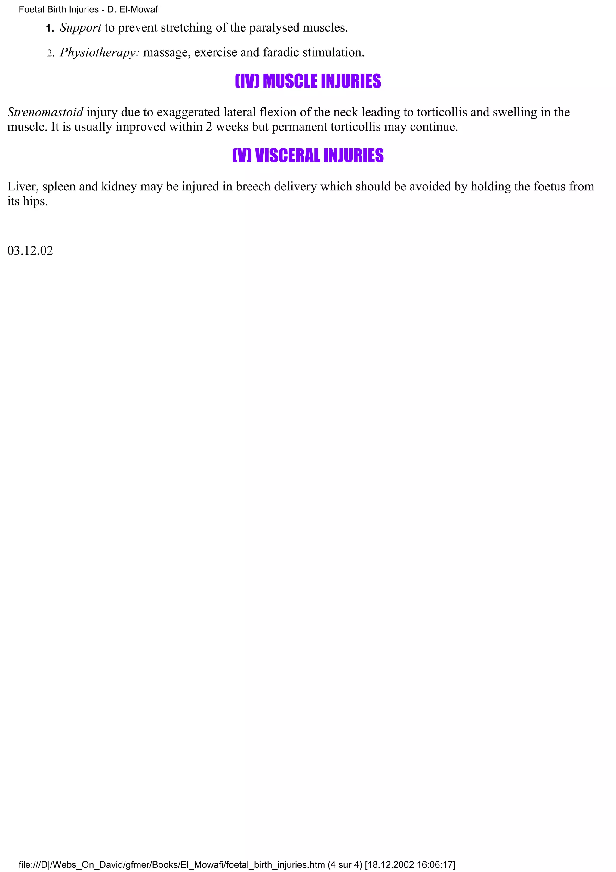 Foetal Birth Injuries - D. El-Mowafi

        1.    Support to prevent stretching of the paralysed muscles.
         2.   Physiotherapy: massage, exercise and faradic stimulation.

                                                     (IV) MUSCLE INJURIES
Strenomastoid injury due to exaggerated lateral flexion of the neck leading to torticollis and swelling in the
muscle. It is usually improved within 2 weeks but permanent torticollis may continue.

                                                    (V) VISCERAL INJURIES
Liver, spleen and kidney may be injured in breech delivery which should be avoided by holding the foetus from
its hips.


03.12.02




  file:///D|/Webs_On_David/gfmer/Books/El_Mowafi/foetal_birth_injuries.htm (4 sur 4) [18.12.2002 16:06:17]
 