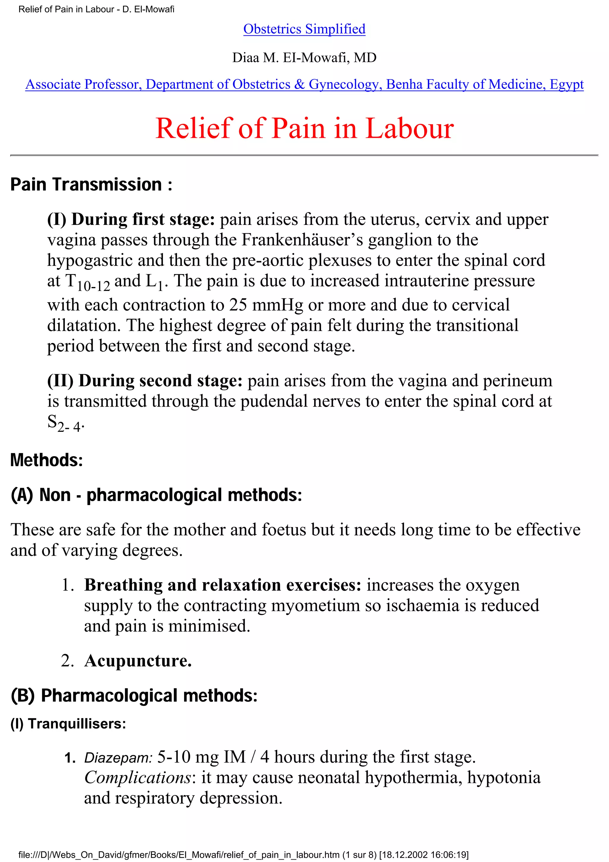 Relief of Pain in Labour - D. El-Mowafi

                                                      Obstetrics Simplified

                                                   Diaa M. EI-Mowafi, MD
  Associate Professor, Department of Obstetrics & Gynecology, Benha Faculty of Medicine, Egypt


                                   Relief of Pain in Labour
Pain Transmission :
        (I) During first stage: pain arises from the uterus, cervix and upper
        vagina passes through the Frankenhäuser’s ganglion to the
        hypogastric and then the pre-aortic plexuses to enter the spinal cord
        at T10-12 and L1. The pain is due to increased intrauterine pressure
        with each contraction to 25 mmHg or more and due to cervical
        dilatation. The highest degree of pain felt during the transitional
        period between the first and second stage.
        (II) During second stage: pain arises from the vagina and perineum
        is transmitted through the pudendal nerves to enter the spinal cord at
        S2- 4.

Methods:
(A) Non - pharmacological methods:
These are safe for the mother and foetus but it needs long time to be effective
and of varying degrees.
           1. Breathing and relaxation exercises: increases the oxygen
              supply to the contracting myometium so ischaemia is reduced
              and pain is minimised.
           2. Acupuncture.
(B) Pharmacological methods:
(I) Tranquillisers:

            1. Diazepam:   5-10 mg IM / 4 hours during the first stage.
                 Complications: it may cause neonatal hypothermia, hypotonia
                 and respiratory depression.

 file:///D|/Webs_On_David/gfmer/Books/El_Mowafi/relief_of_pain_in_labour.htm (1 sur 8) [18.12.2002 16:06:19]
 