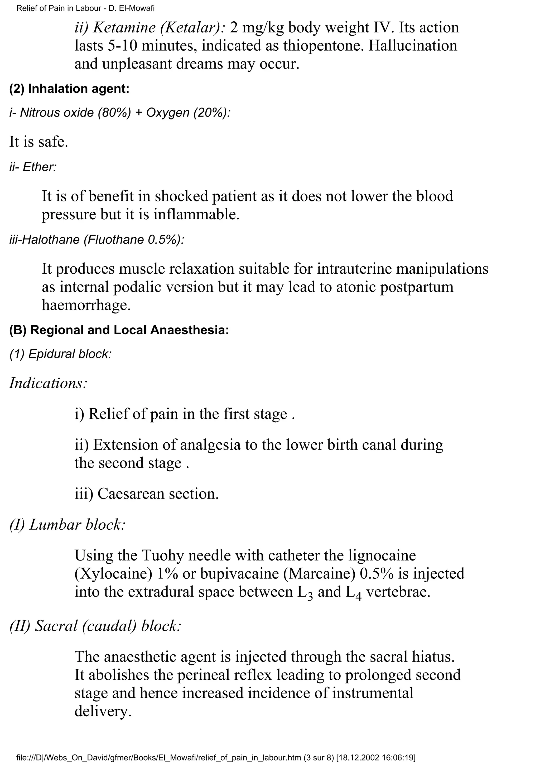Relief of Pain in Labour - D. El-Mowafi

                 ii) Ketamine (Ketalar): 2 mg/kg body weight IV. Its action
                 lasts 5-10 minutes, indicated as thiopentone. Hallucination
                 and unpleasant dreams may occur.
(2) Inhalation agent:
i- Nitrous oxide (80%) + Oxygen (20%):

It is safe.
ii- Ether:

        It is of benefit in shocked patient as it does not lower the blood
        pressure but it is inflammable.
iii-Halothane (Fluothane 0.5%):

        It produces muscle relaxation suitable for intrauterine manipulations
        as internal podalic version but it may lead to atonic postpartum
        haemorrhage.
(B) Regional and Local Anaesthesia:
(1) Epidural block:

Indications:
                 i) Relief of pain in the first stage .
                 ii) Extension of analgesia to the lower birth canal during
                 the second stage .
                 iii) Caesarean section.
(I) Lumbar block:
                 Using the Tuohy needle with catheter the lignocaine
                 (Xylocaine) 1% or bupivacaine (Marcaine) 0.5% is injected
                 into the extradural space between L3 and L4 vertebrae.

(II) Sacral (caudal) block:
                 The anaesthetic agent is injected through the sacral hiatus.
                 It abolishes the perineal reflex leading to prolonged second
                 stage and hence increased incidence of instrumental
                 delivery.

 file:///D|/Webs_On_David/gfmer/Books/El_Mowafi/relief_of_pain_in_labour.htm (3 sur 8) [18.12.2002 16:06:19]
 
