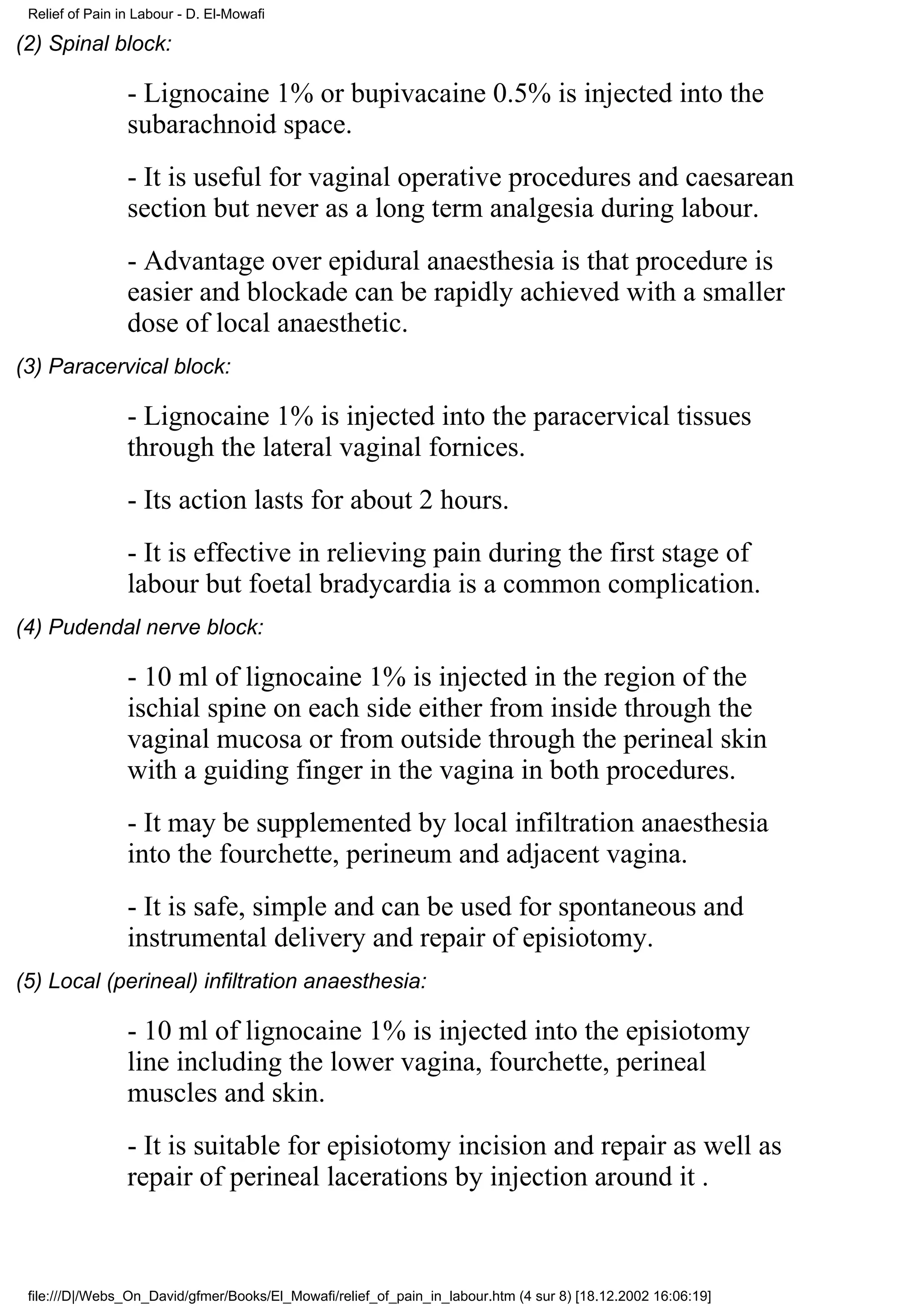 Relief of Pain in Labour - D. El-Mowafi

(2) Spinal block:

                 - Lignocaine 1% or bupivacaine 0.5% is injected into the
                 subarachnoid space.
                 - It is useful for vaginal operative procedures and caesarean
                 section but never as a long term analgesia during labour.
                 - Advantage over epidural anaesthesia is that procedure is
                 easier and blockade can be rapidly achieved with a smaller
                 dose of local anaesthetic.
(3) Paracervical block:

                 - Lignocaine 1% is injected into the paracervical tissues
                 through the lateral vaginal fornices.
                 - Its action lasts for about 2 hours.
                 - It is effective in relieving pain during the first stage of
                 labour but foetal bradycardia is a common complication.
(4) Pudendal nerve block:

                 - 10 ml of lignocaine 1% is injected in the region of the
                 ischial spine on each side either from inside through the
                 vaginal mucosa or from outside through the perineal skin
                 with a guiding finger in the vagina in both procedures.
                 - It may be supplemented by local infiltration anaesthesia
                 into the fourchette, perineum and adjacent vagina.
                 - It is safe, simple and can be used for spontaneous and
                 instrumental delivery and repair of episiotomy.
(5) Local (perineal) infiltration anaesthesia:

                 - 10 ml of lignocaine 1% is injected into the episiotomy
                 line including the lower vagina, fourchette, perineal
                 muscles and skin.
                 - It is suitable for episiotomy incision and repair as well as
                 repair of perineal lacerations by injection around it .



 file:///D|/Webs_On_David/gfmer/Books/El_Mowafi/relief_of_pain_in_labour.htm (4 sur 8) [18.12.2002 16:06:19]
 