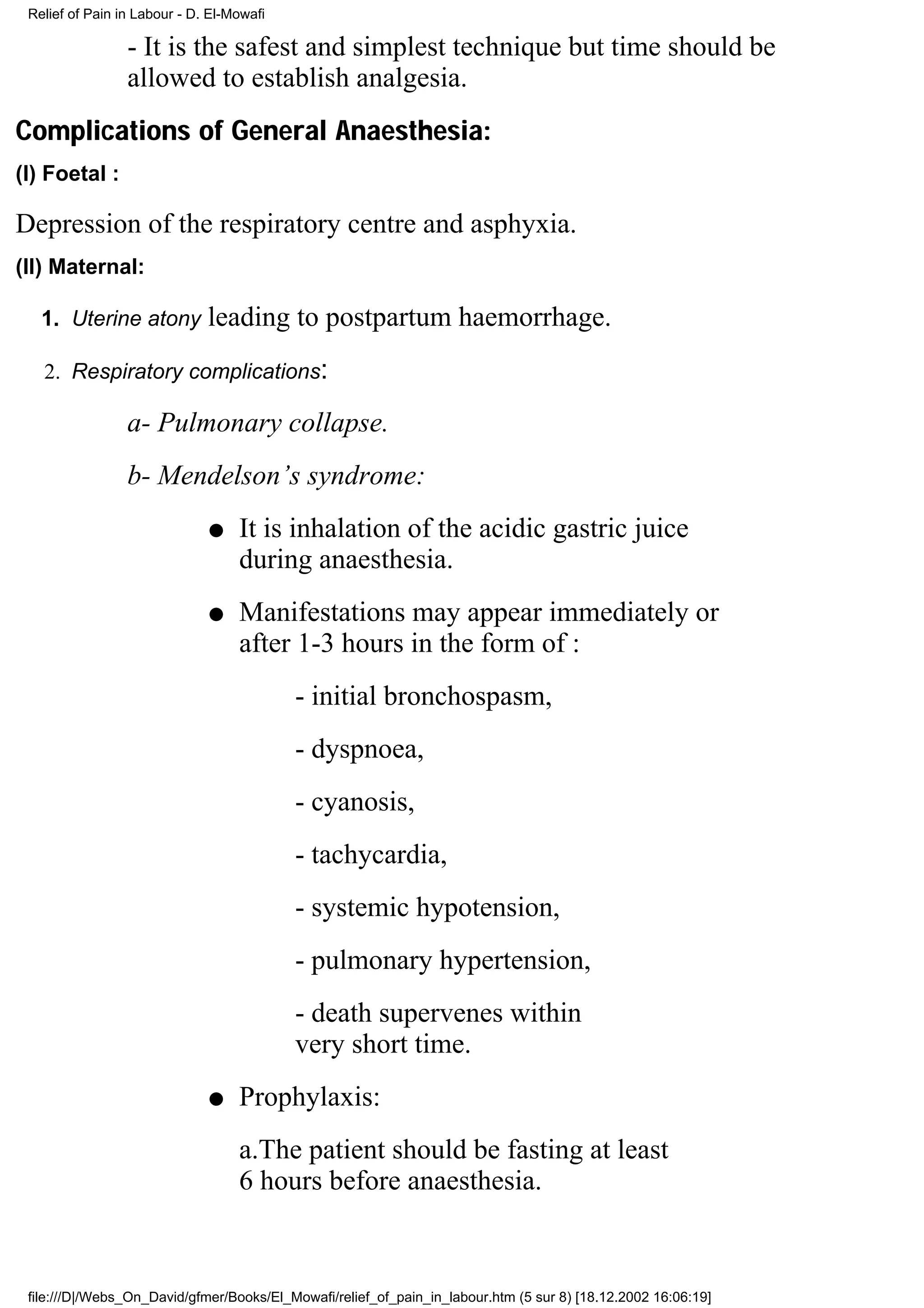 Relief of Pain in Labour - D. El-Mowafi

                 - It is the safest and simplest technique but time should be
                 allowed to establish analgesia.
Complications of General Anaesthesia:
(I) Foetal :

Depression of the respiratory centre and asphyxia.
(II) Maternal:

   1. Uterine atony           leading to postpartum haemorrhage.
   2. Respiratory complications:

                 a- Pulmonary collapse.
                 b- Mendelson’s syndrome:
                              q    It is inhalation of the acidic gastric juice
                                   during anaesthesia.
                              q    Manifestations may appear immediately or
                                   after 1-3 hours in the form of :
                                           - initial bronchospasm,
                                           - dyspnoea,
                                           - cyanosis,
                                           - tachycardia,
                                           - systemic hypotension,
                                           - pulmonary hypertension,
                                           - death supervenes within
                                           very short time.
                              q    Prophylaxis:
                                   a.The patient should be fasting at least
                                   6 hours before anaesthesia.



 file:///D|/Webs_On_David/gfmer/Books/El_Mowafi/relief_of_pain_in_labour.htm (5 sur 8) [18.12.2002 16:06:19]
 