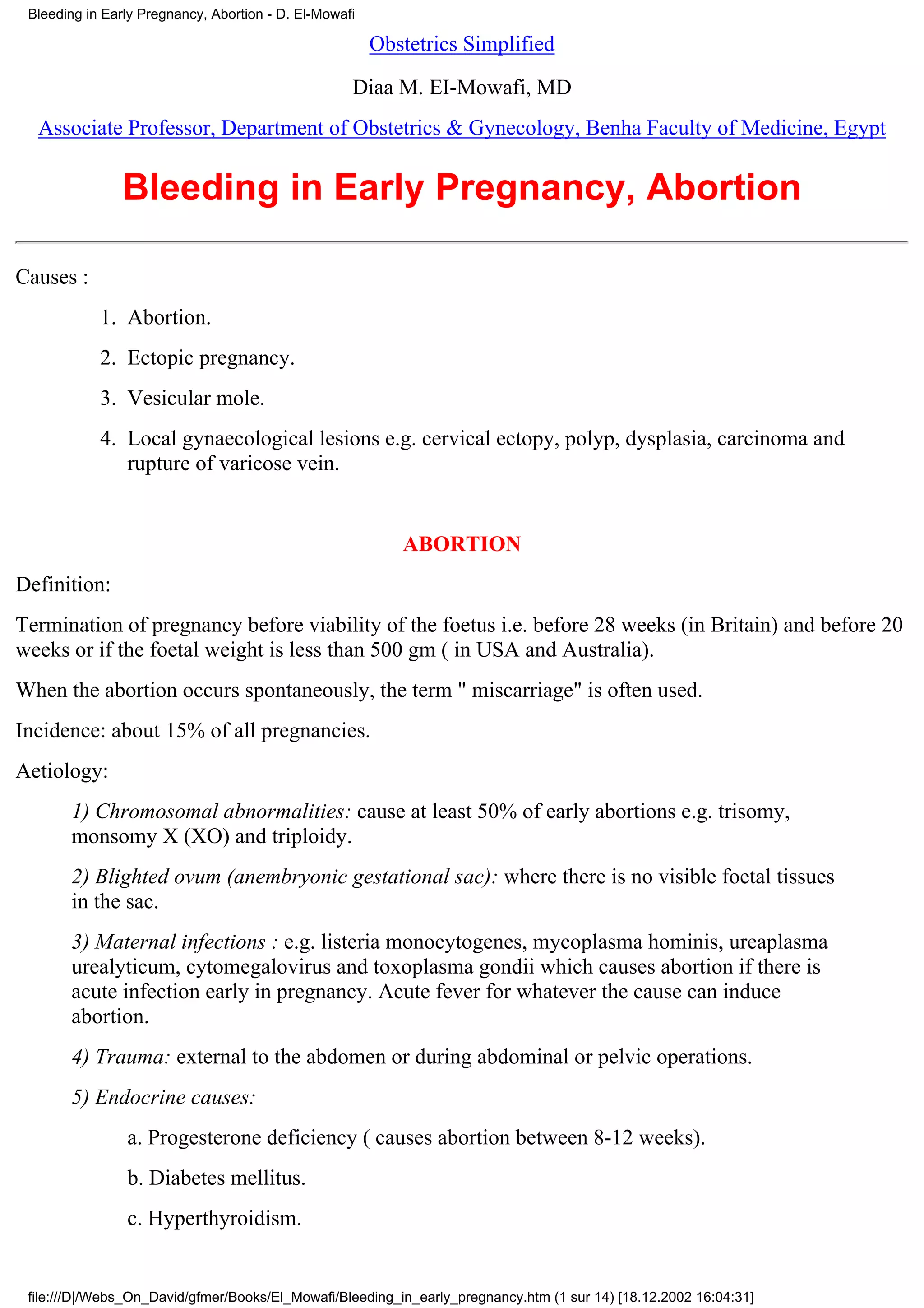 Bleeding in Early Pregnancy, Abortion - D. El-Mowafi

                                                        Obstetrics Simplified

                                                    Diaa M. EI-Mowafi, MD
  Associate Professor, Department of Obstetrics & Gynecology, Benha Faculty of Medicine, Egypt


                Bleeding in Early Pregnancy, Abortion

Causes :
            1. Abortion.
            2. Ectopic pregnancy.
            3. Vesicular mole.
            4. Local gynaecological lesions e.g. cervical ectopy, polyp, dysplasia, carcinoma and
               rupture of varicose vein.


                                                           ABORTION
Definition:
Termination of pregnancy before viability of the foetus i.e. before 28 weeks (in Britain) and before 20
weeks or if the foetal weight is less than 500 gm ( in USA and Australia).
When the abortion occurs spontaneously, the term " miscarriage" is often used.
Incidence: about 15% of all pregnancies.
Aetiology:
       1) Chromosomal abnormalities: cause at least 50% of early abortions e.g. trisomy,
       monsomy X (XO) and triploidy.
       2) Blighted ovum (anembryonic gestational sac): where there is no visible foetal tissues
       in the sac.
       3) Maternal infections : e.g. listeria monocytogenes, mycoplasma hominis, ureaplasma
       urealyticum, cytomegalovirus and toxoplasma gondii which causes abortion if there is
       acute infection early in pregnancy. Acute fever for whatever the cause can induce
       abortion.
       4) Trauma: external to the abdomen or during abdominal or pelvic operations.
       5) Endocrine causes:
                a. Progesterone deficiency ( causes abortion between 8-12 weeks).
                b. Diabetes mellitus.
                c. Hyperthyroidism.


 file:///D|/Webs_On_David/gfmer/Books/El_Mowafi/Bleeding_in_early_pregnancy.htm (1 sur 14) [18.12.2002 16:04:31]
 