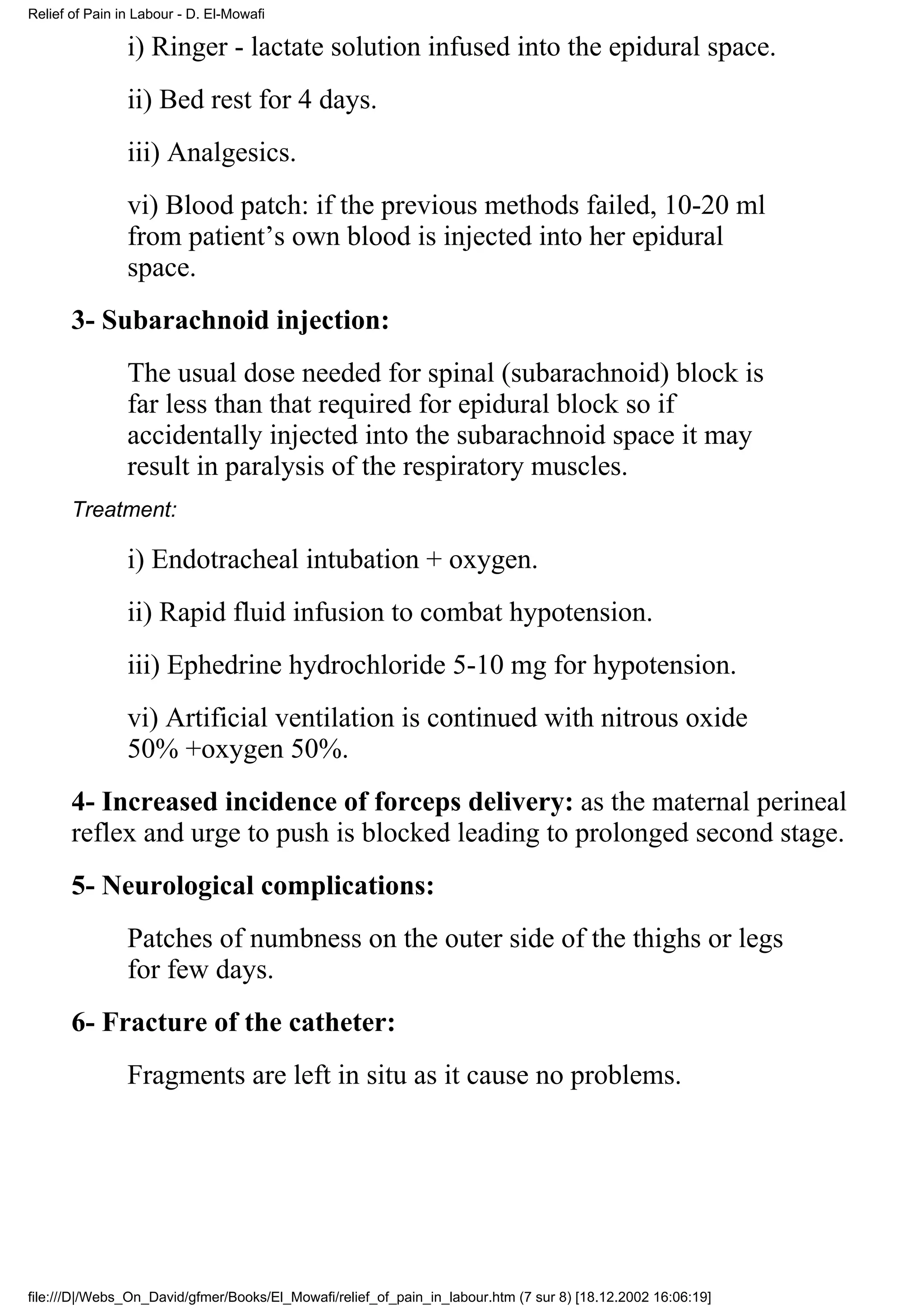 Relief of Pain in Labour - D. El-Mowafi

                i) Ringer - lactate solution infused into the epidural space.
                ii) Bed rest for 4 days.
                iii) Analgesics.
                vi) Blood patch: if the previous methods failed, 10-20 ml
                from patient’s own blood is injected into her epidural
                space.
       3- Subarachnoid injection:
                The usual dose needed for spinal (subarachnoid) block is
                far less than that required for epidural block so if
                accidentally injected into the subarachnoid space it may
                result in paralysis of the respiratory muscles.
       Treatment:

                i) Endotracheal intubation + oxygen.
                ii) Rapid fluid infusion to combat hypotension.
                iii) Ephedrine hydrochloride 5-10 mg for hypotension.
                vi) Artificial ventilation is continued with nitrous oxide
                50% +oxygen 50%.
       4- Increased incidence of forceps delivery: as the maternal perineal
       reflex and urge to push is blocked leading to prolonged second stage.
       5- Neurological complications:
                Patches of numbness on the outer side of the thighs or legs
                for few days.
       6- Fracture of the catheter:
                Fragments are left in situ as it cause no problems.




file:///D|/Webs_On_David/gfmer/Books/El_Mowafi/relief_of_pain_in_labour.htm (7 sur 8) [18.12.2002 16:06:19]
 