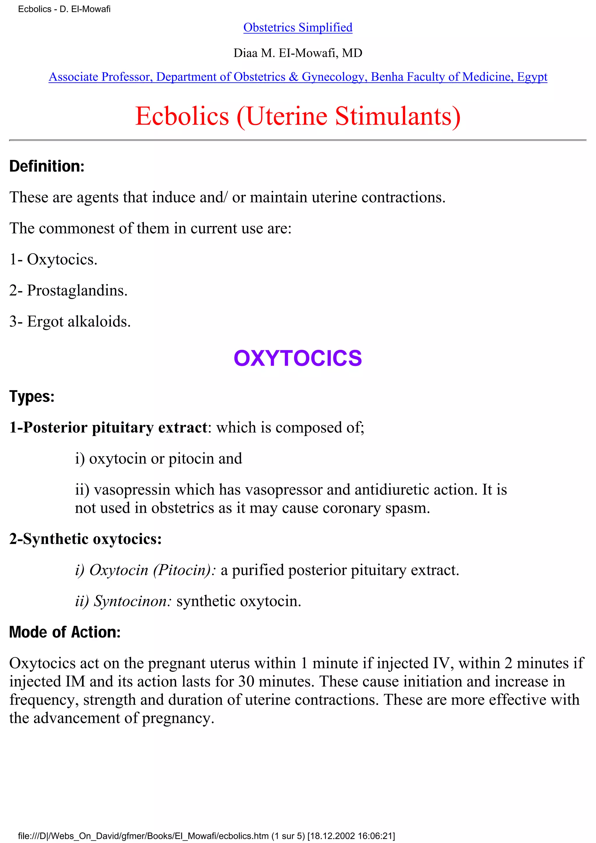 Ecbolics - D. El-Mowafi

                                                       Obstetrics Simplified

                                                    Diaa M. EI-Mowafi, MD
        Associate Professor, Department of Obstetrics & Gynecology, Benha Faculty of Medicine, Egypt


                             Ecbolics (Uterine Stimulants)
Definition:
These are agents that induce and/ or maintain uterine contractions.
The commonest of them in current use are:
1- Oxytocics.
2- Prostaglandins.
3- Ergot alkaloids.

                                                    OXYTOCICS
Types:
1-Posterior pituitary extract: which is composed of;
               i) oxytocin or pitocin and
               ii) vasopressin which has vasopressor and antidiuretic action. It is
               not used in obstetrics as it may cause coronary spasm.
2-Synthetic oxytocics:
               i) Oxytocin (Pitocin): a purified posterior pituitary extract.
               ii) Syntocinon: synthetic oxytocin.
Mode of Action:
Oxytocics act on the pregnant uterus within 1 minute if injected IV, within 2 minutes if
injected IM and its action lasts for 30 minutes. These cause initiation and increase in
frequency, strength and duration of uterine contractions. These are more effective with
the advancement of pregnancy.




 file:///D|/Webs_On_David/gfmer/Books/El_Mowafi/ecbolics.htm (1 sur 5) [18.12.2002 16:06:21]
 