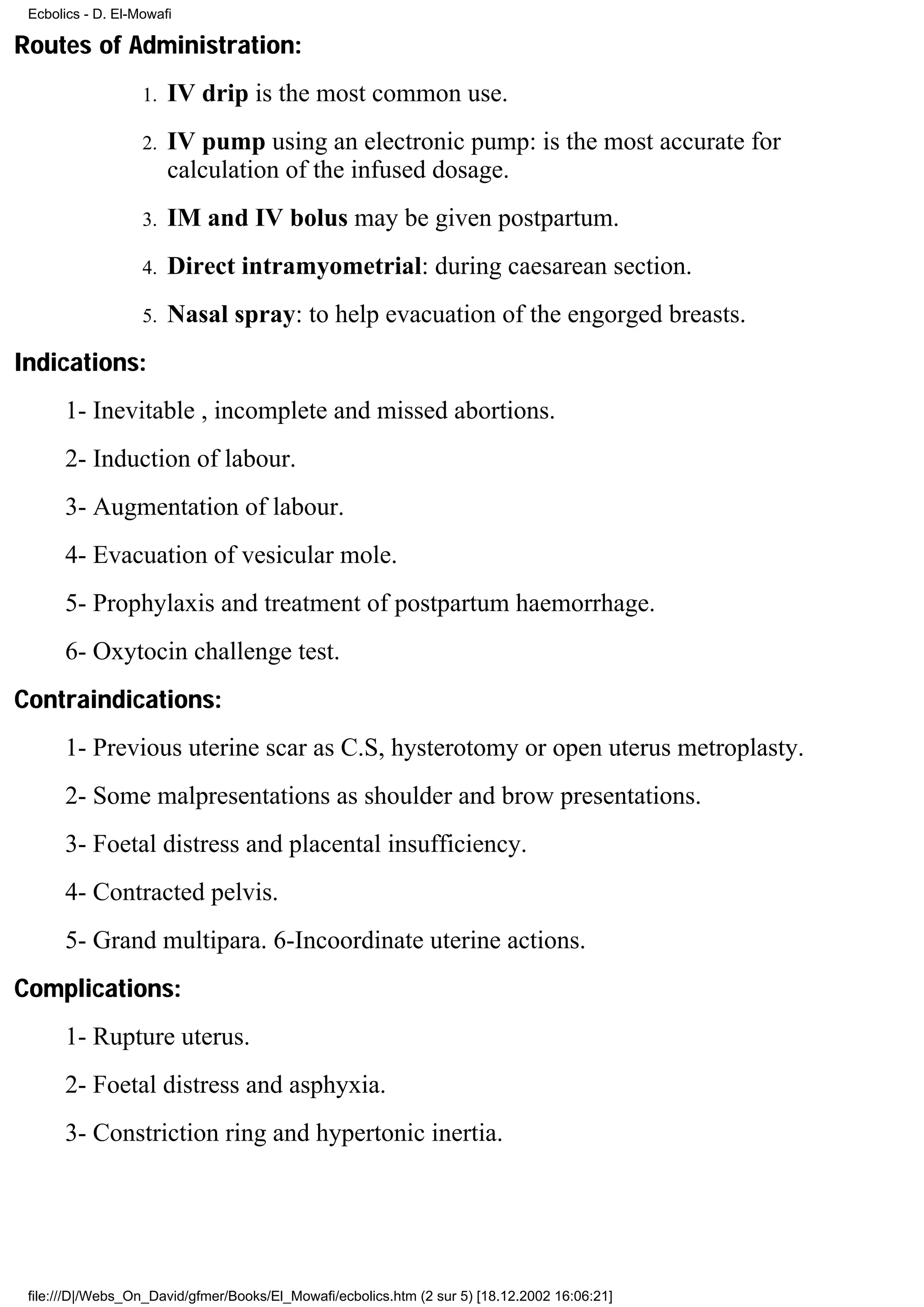 Ecbolics - D. El-Mowafi

Routes of Administration:
                   1.   IV drip is the most common use.
                   2.   IV pump using an electronic pump: is the most accurate for
                        calculation of the infused dosage.
                   3.   IM and IV bolus may be given postpartum.
                   4.   Direct intramyometrial: during caesarean section.
                   5.   Nasal spray: to help evacuation of the engorged breasts.
Indications:
      1- Inevitable , incomplete and missed abortions.
      2- Induction of labour.
      3- Augmentation of labour.
      4- Evacuation of vesicular mole.
      5- Prophylaxis and treatment of postpartum haemorrhage.
      6- Oxytocin challenge test.
Contraindications:
      1- Previous uterine scar as C.S, hysterotomy or open uterus metroplasty.
      2- Some malpresentations as shoulder and brow presentations.
      3- Foetal distress and placental insufficiency.
      4- Contracted pelvis.
      5- Grand multipara. 6-Incoordinate uterine actions.
Complications:
      1- Rupture uterus.
      2- Foetal distress and asphyxia.
      3- Constriction ring and hypertonic inertia.




 file:///D|/Webs_On_David/gfmer/Books/El_Mowafi/ecbolics.htm (2 sur 5) [18.12.2002 16:06:21]
 