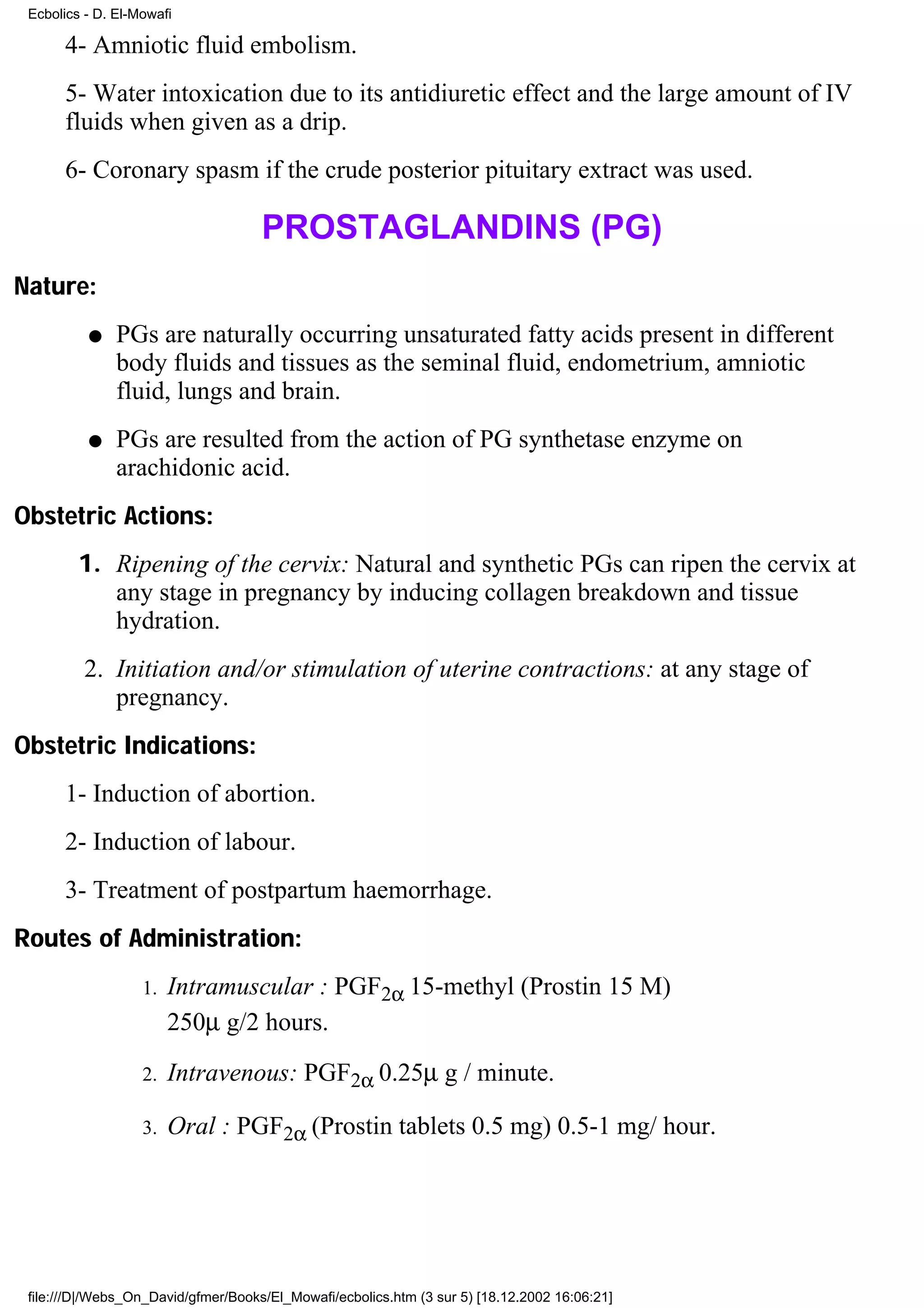 Ecbolics - D. El-Mowafi

      4- Amniotic fluid embolism.
      5- Water intoxication due to its antidiuretic effect and the large amount of IV
      fluids when given as a drip.
      6- Coronary spasm if the crude posterior pituitary extract was used.

                                     PROSTAGLANDINS (PG)
Nature:
          q    PGs are naturally occurring unsaturated fatty acids present in different
               body fluids and tissues as the seminal fluid, endometrium, amniotic
               fluid, lungs and brain.
          q    PGs are resulted from the action of PG synthetase enzyme on
               arachidonic acid.
Obstetric Actions:
         1. Ripening of the cervix: Natural and synthetic PGs can ripen the cervix at
            any stage in pregnancy by inducing collagen breakdown and tissue
            hydration.
          2. Initiation and/or stimulation of uterine contractions: at any stage of
             pregnancy.
Obstetric Indications:
      1- Induction of abortion.
      2- Induction of labour.
      3- Treatment of postpartum haemorrhage.
Routes of Administration:
                   1.   Intramuscular : PGF2α 15-methyl (Prostin 15 M)
                        250µ g/2 hours.
                   2.   Intravenous: PGF2α 0.25µ g / minute.

                   3.   Oral : PGF2α (Prostin tablets 0.5 mg) 0.5-1 mg/ hour.




 file:///D|/Webs_On_David/gfmer/Books/El_Mowafi/ecbolics.htm (3 sur 5) [18.12.2002 16:06:21]
 