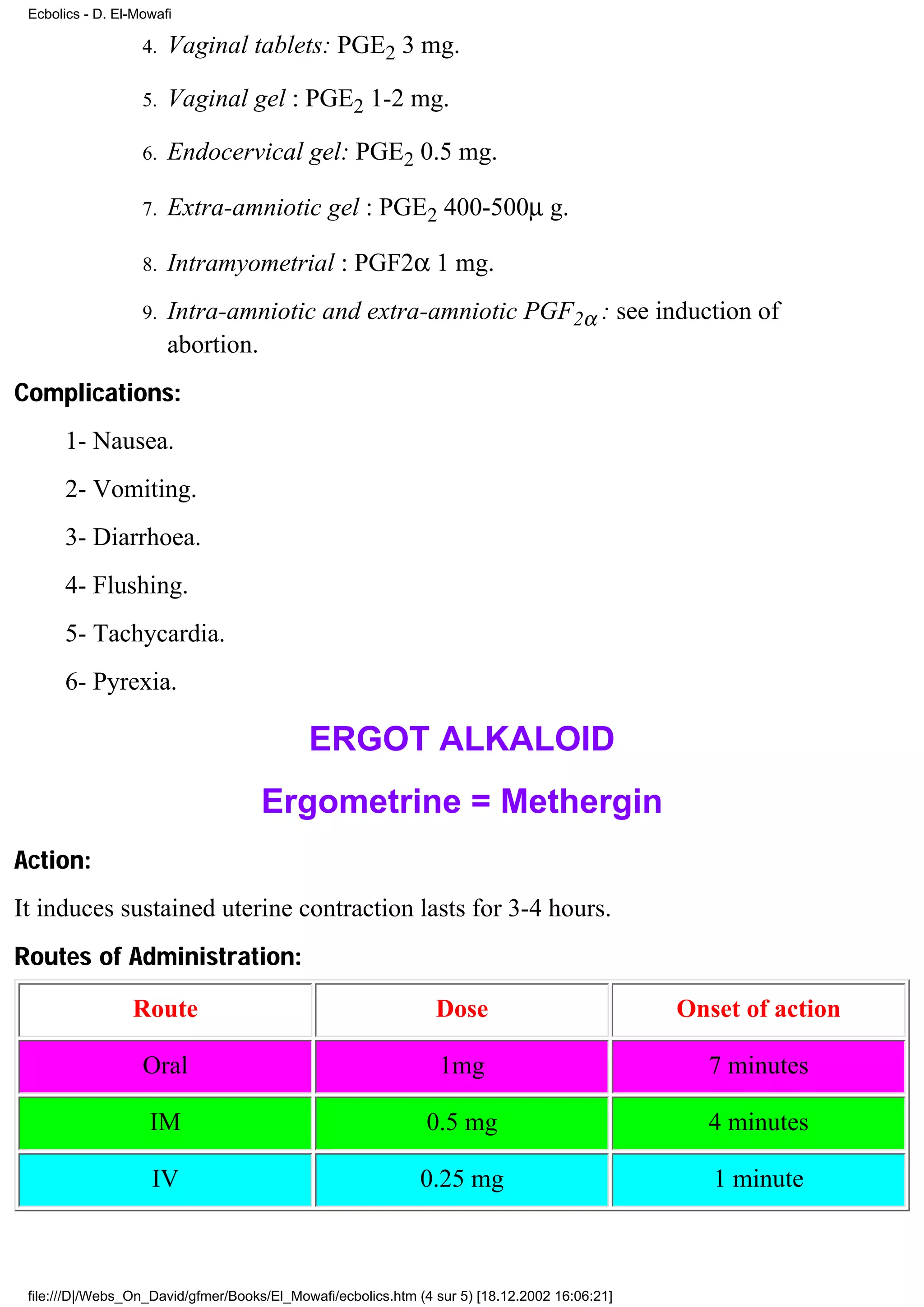 Ecbolics - D. El-Mowafi

                   4.   Vaginal tablets: PGE2 3 mg.

                   5.   Vaginal gel : PGE2 1-2 mg.

                   6.   Endocervical gel: PGE2 0.5 mg.

                   7.   Extra-amniotic gel : PGE2 400-500µ g.

                   8.   Intramyometrial : PGF2α 1 mg.
                   9.   Intra-amniotic and extra-amniotic PGF2α : see induction of
                        abortion.
Complications:
      1- Nausea.
      2- Vomiting.
      3- Diarrhoea.
      4- Flushing.
      5- Tachycardia.
      6- Pyrexia.

                                            ERGOT ALKALOID
                                     Ergometrine = Methergin
Action:
It induces sustained uterine contraction lasts for 3-4 hours.
Routes of Administration:

                 Route                                          Dose                           Onset of action

                   Oral                                          1mg                             7 minutes

                    IM                                         0.5 mg                            4 minutes

                    IV                                        0.25 mg                             1 minute



 file:///D|/Webs_On_David/gfmer/Books/El_Mowafi/ecbolics.htm (4 sur 5) [18.12.2002 16:06:21]
 