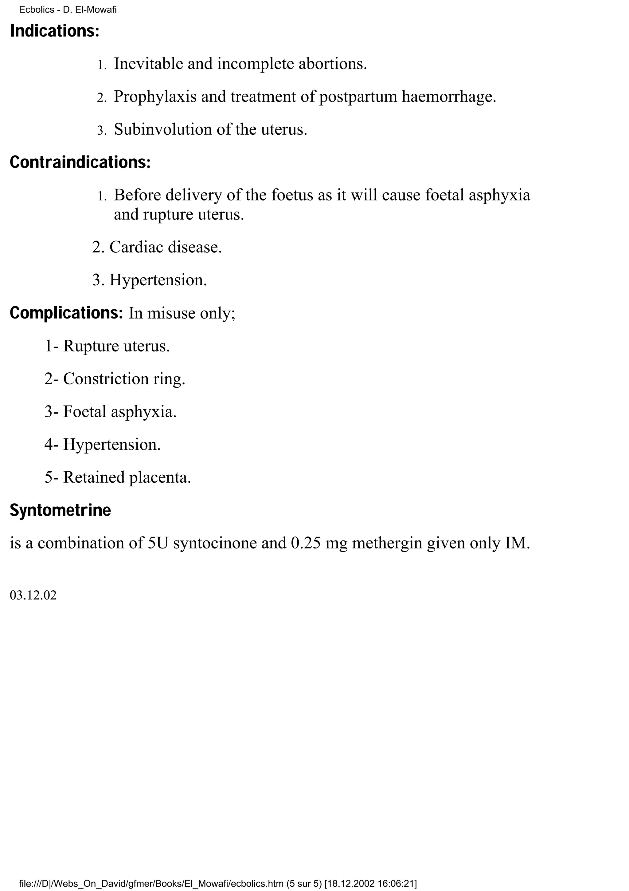 Ecbolics - D. El-Mowafi

Indications:
                   1.   Inevitable and incomplete abortions.
                   2.   Prophylaxis and treatment of postpartum haemorrhage.
                   3.   Subinvolution of the uterus.
Contraindications:
                   1.   Before delivery of the foetus as it will cause foetal asphyxia
                        and rupture uterus.
                  2. Cardiac disease.
                  3. Hypertension.
Complications: In misuse only;
      1- Rupture uterus.
      2- Constriction ring.
      3- Foetal asphyxia.
      4- Hypertension.
      5- Retained placenta.
Syntometrine
is a combination of 5U syntocinone and 0.25 mg methergin given only IM.

03.12.02




 file:///D|/Webs_On_David/gfmer/Books/El_Mowafi/ecbolics.htm (5 sur 5) [18.12.2002 16:06:21]
 