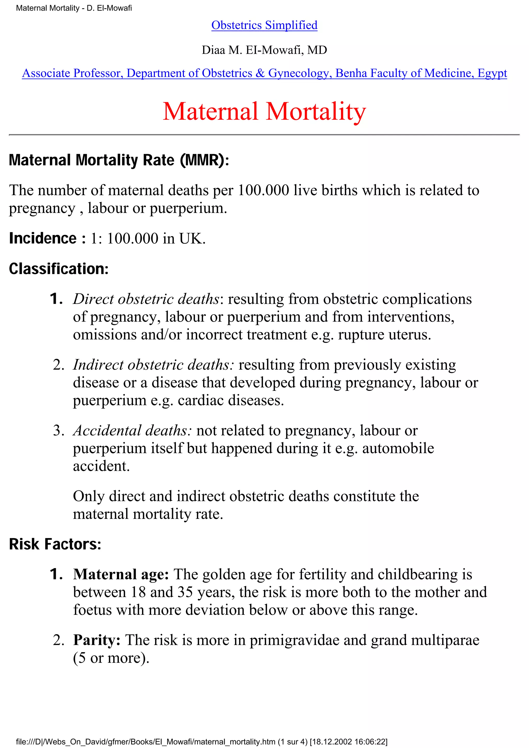 Maternal Mortality - D. El-Mowafi

                                                      Obstetrics Simplified

                                                   Diaa M. EI-Mowafi, MD
  Associate Professor, Department of Obstetrics & Gynecology, Benha Faculty of Medicine, Egypt


                                        Maternal Mortality
Maternal Mortality Rate (MMR):
The number of maternal deaths per 100.000 live births which is related to
pregnancy , labour or puerperium.
Incidence : 1: 100.000 in UK.
Classification:
          1. Direct obstetric deaths: resulting from obstetric complications
             of pregnancy, labour or puerperium and from interventions,
             omissions and/or incorrect treatment e.g. rupture uterus.
           2. Indirect obstetric deaths: resulting from previously existing
              disease or a disease that developed during pregnancy, labour or
              puerperium e.g. cardiac diseases.
           3. Accidental deaths: not related to pregnancy, labour or
              puerperium itself but happened during it e.g. automobile
              accident.
                 Only direct and indirect obstetric deaths constitute the
                 maternal mortality rate.
Risk Factors:
          1. Maternal age: The golden age for fertility and childbearing is
             between 18 and 35 years, the risk is more both to the mother and
             foetus with more deviation below or above this range.
           2. Parity: The risk is more in primigravidae and grand multiparae
              (5 or more).




 file:///D|/Webs_On_David/gfmer/Books/El_Mowafi/maternal_mortality.htm (1 sur 4) [18.12.2002 16:06:22]
 