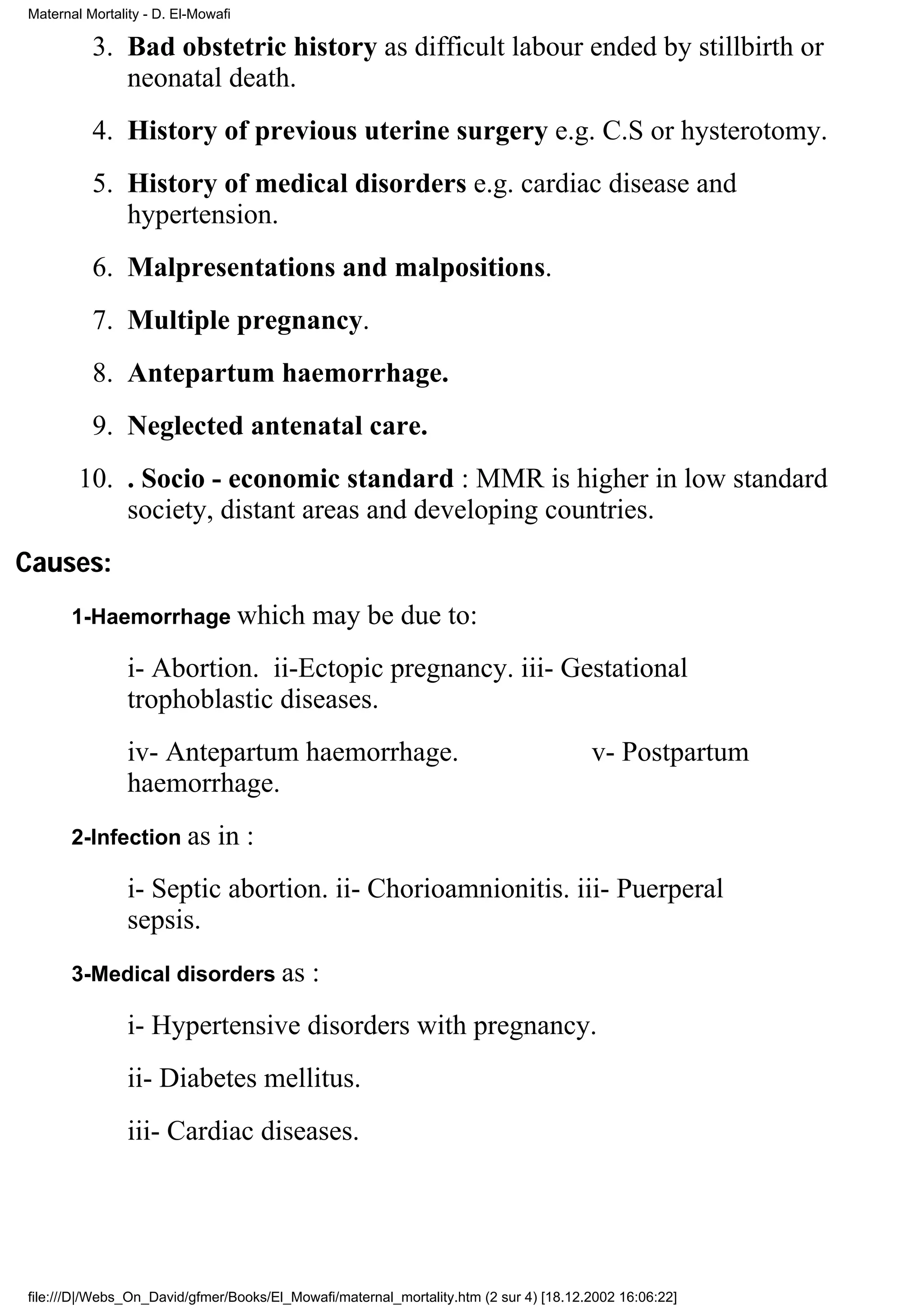 Maternal Mortality - D. El-Mowafi

          3. Bad obstetric history as difficult labour ended by stillbirth or
             neonatal death.
          4. History of previous uterine surgery e.g. C.S or hysterotomy.
          5. History of medical disorders e.g. cardiac disease and
             hypertension.
          6. Malpresentations and malpositions.
          7. Multiple pregnancy.
          8. Antepartum haemorrhage.
          9. Neglected antenatal care.
        10. . Socio - economic standard : MMR is higher in low standard
            society, distant areas and developing countries.
Causes:
       1-Haemorrhage which                  may be due to:
                i- Abortion. ii-Ectopic pregnancy. iii- Gestational
                trophoblastic diseases.
                iv- Antepartum haemorrhage.                                            v- Postpartum
                haemorrhage.
       2-Infection as         in :
                i- Septic abortion. ii- Chorioamnionitis. iii- Puerperal
                sepsis.
       3-Medical disorders as               :
                i- Hypertensive disorders with pregnancy.
                ii- Diabetes mellitus.
                iii- Cardiac diseases.




file:///D|/Webs_On_David/gfmer/Books/El_Mowafi/maternal_mortality.htm (2 sur 4) [18.12.2002 16:06:22]
 