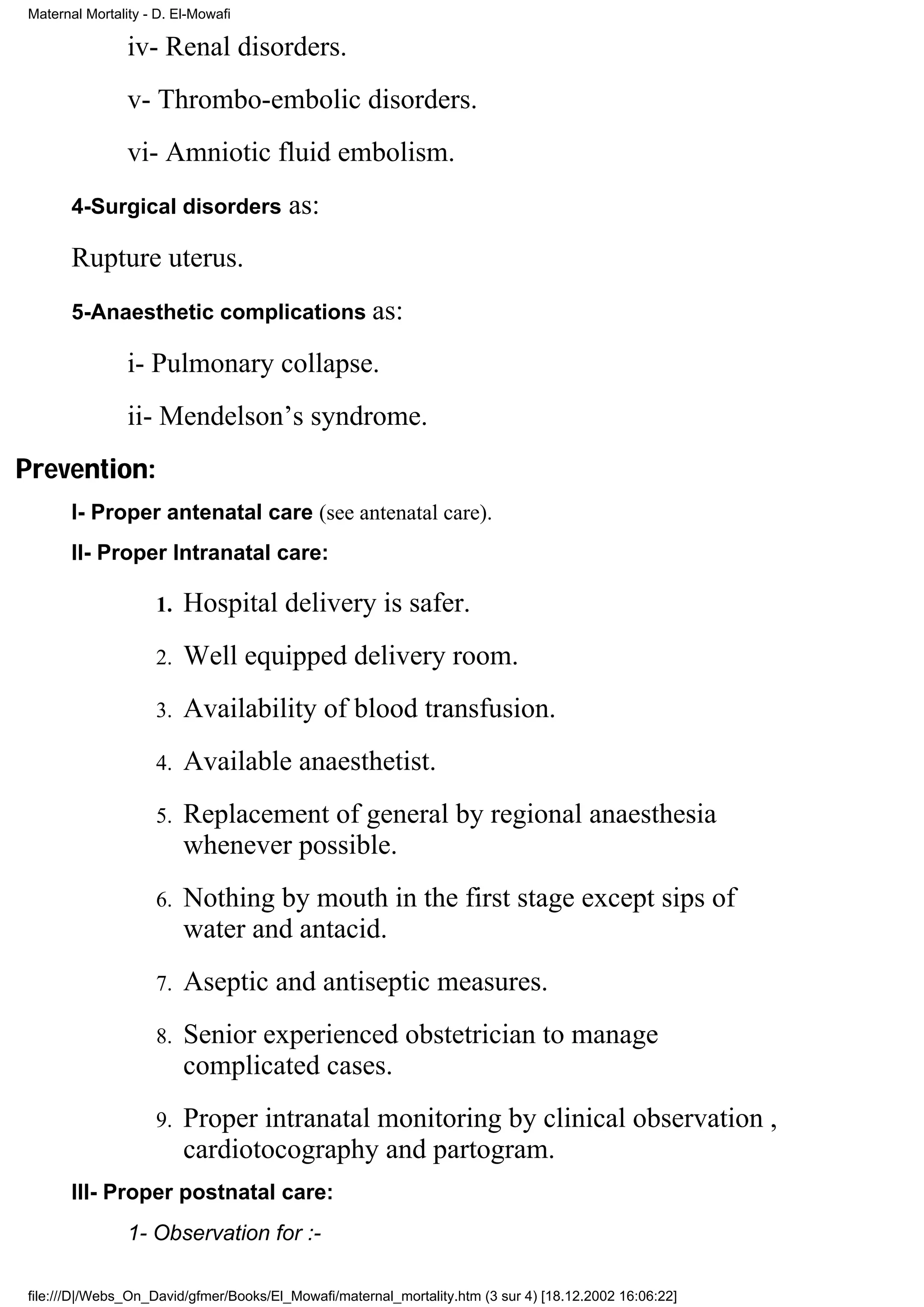 Maternal Mortality - D. El-Mowafi

                iv- Renal disorders.
                v- Thrombo-embolic disorders.
                vi- Amniotic fluid embolism.
       4-Surgical disorders             as:
       Rupture uterus.
       5-Anaesthetic complications as:

                i- Pulmonary collapse.
                ii- Mendelson’s syndrome.
Prevention:
       I- Proper antenatal care (see antenatal care).
       II- Proper Intranatal care:

                    1.   Hospital delivery is safer.
                    2.   Well equipped delivery room.
                    3.   Availability of blood transfusion.
                    4.   Available anaesthetist.
                    5.   Replacement of general by regional anaesthesia
                         whenever possible.
                    6.   Nothing by mouth in the first stage except sips of
                         water and antacid.
                    7.   Aseptic and antiseptic measures.
                    8.   Senior experienced obstetrician to manage
                         complicated cases.
                    9.   Proper intranatal monitoring by clinical observation ,
                         cardiotocography and partogram.
       III- Proper postnatal care:
                1- Observation for :-

file:///D|/Webs_On_David/gfmer/Books/El_Mowafi/maternal_mortality.htm (3 sur 4) [18.12.2002 16:06:22]
 