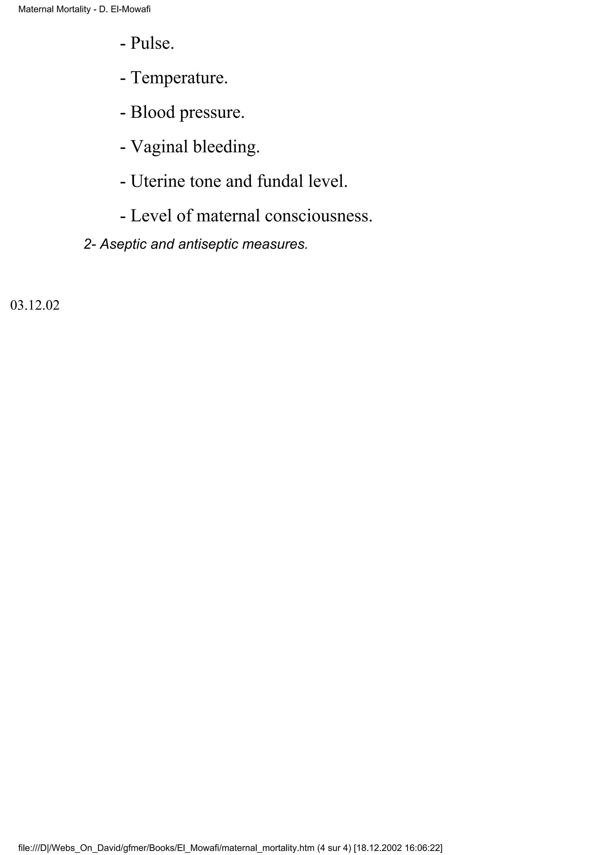 Maternal Mortality - D. El-Mowafi


                          - Pulse.
                          - Temperature.
                          - Blood pressure.
                          - Vaginal bleeding.
                          - Uterine tone and fundal level.
                          - Level of maternal consciousness.
                 2- Aseptic and antiseptic measures.



03.12.02




 file:///D|/Webs_On_David/gfmer/Books/El_Mowafi/maternal_mortality.htm (4 sur 4) [18.12.2002 16:06:22]
 