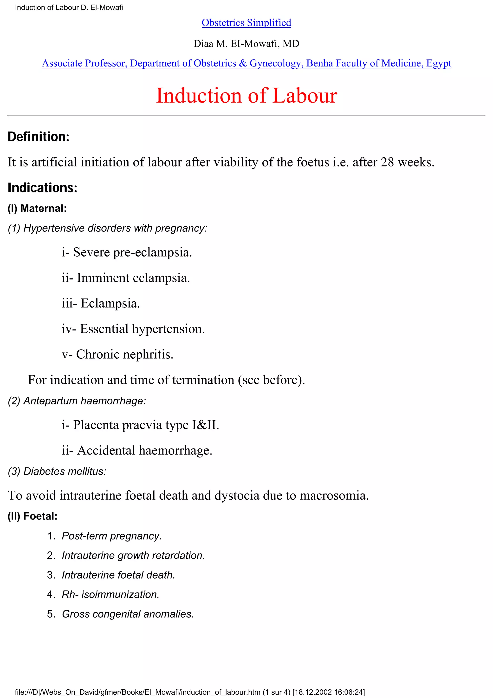 Induction of Labour D. El-Mowafi

                                                       Obstetrics Simplified

                                                     Diaa M. EI-Mowafi, MD
        Associate Professor, Department of Obstetrics & Gynecology, Benha Faculty of Medicine, Egypt


                                          Induction of Labour
Definition:
It is artificial initiation of labour after viability of the foetus i.e. after 28 weeks.
Indications:
(I) Maternal:
(1) Hypertensive disorders with pregnancy:

               i- Severe pre-eclampsia.
               ii- Imminent eclampsia.
               iii- Eclampsia.
               iv- Essential hypertension.
               v- Chronic nephritis.
    For indication and time of termination (see before).
(2) Antepartum haemorrhage:

               i- Placenta praevia type I&II.
               ii- Accidental haemorrhage.
(3) Diabetes mellitus:

To avoid intrauterine foetal death and dystocia due to macrosomia.
(II) Foetal:
          1. Post-term pregnancy.
          2. Intrauterine growth retardation.
          3. Intrauterine foetal death.
          4. Rh- isoimmunization.
          5. Gross congenital anomalies.




 file:///D|/Webs_On_David/gfmer/Books/El_Mowafi/induction_of_labour.htm (1 sur 4) [18.12.2002 16:06:24]
 
