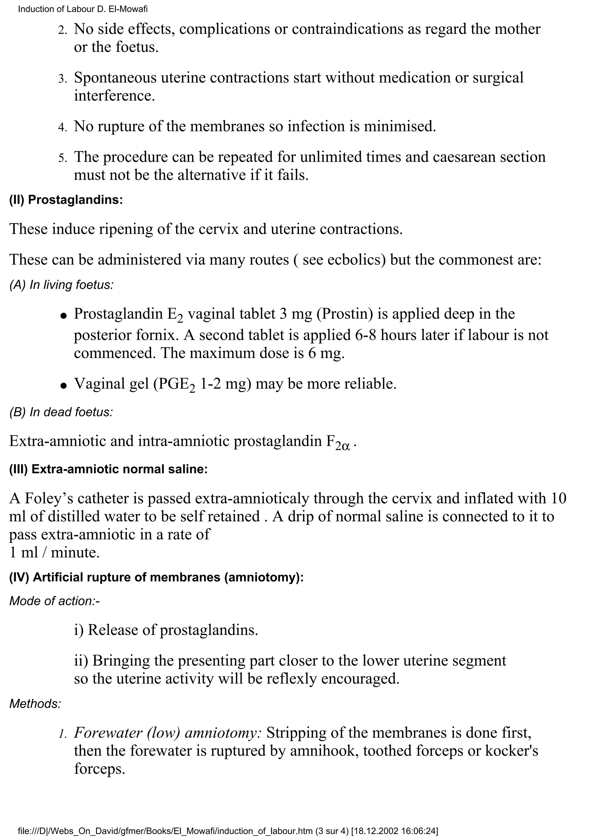 Induction of Labour D. El-Mowafi

          2.   No side effects, complications or contraindications as regard the mother
               or the foetus.
          3.   Spontaneous uterine contractions start without medication or surgical
               interference.
          4.   No rupture of the membranes so infection is minimised.
          5.   The procedure can be repeated for unlimited times and caesarean section
               must not be the alternative if it fails.
(II) Prostaglandins:

These induce ripening of the cervix and uterine contractions.
These can be administered via many routes ( see ecbolics) but the commonest are:
(A) In living foetus:

           q   Prostaglandin E2 vaginal tablet 3 mg (Prostin) is applied deep in the
               posterior fornix. A second tablet is applied 6-8 hours later if labour is not
               commenced. The maximum dose is 6 mg.
           q   Vaginal gel (PGE2 1-2 mg) may be more reliable.
(B) In dead foetus:

Extra-amniotic and intra-amniotic prostaglandin F2α .
(III) Extra-amniotic normal saline:

A Foley’s catheter is passed extra-amnioticaly through the cervix and inflated with 10
ml of distilled water to be self retained . A drip of normal saline is connected to it to
pass extra-amniotic in a rate of
1 ml / minute.
(IV) Artificial rupture of membranes (amniotomy):
Mode of action:-

               i) Release of prostaglandins.
               ii) Bringing the presenting part closer to the lower uterine segment
               so the uterine activity will be reflexly encouraged.
Methods:

          1.   Forewater (low) amniotomy: Stripping of the membranes is done first,
               then the forewater is ruptured by amnihook, toothed forceps or kocker's
               forceps.


 file:///D|/Webs_On_David/gfmer/Books/El_Mowafi/induction_of_labour.htm (3 sur 4) [18.12.2002 16:06:24]
 