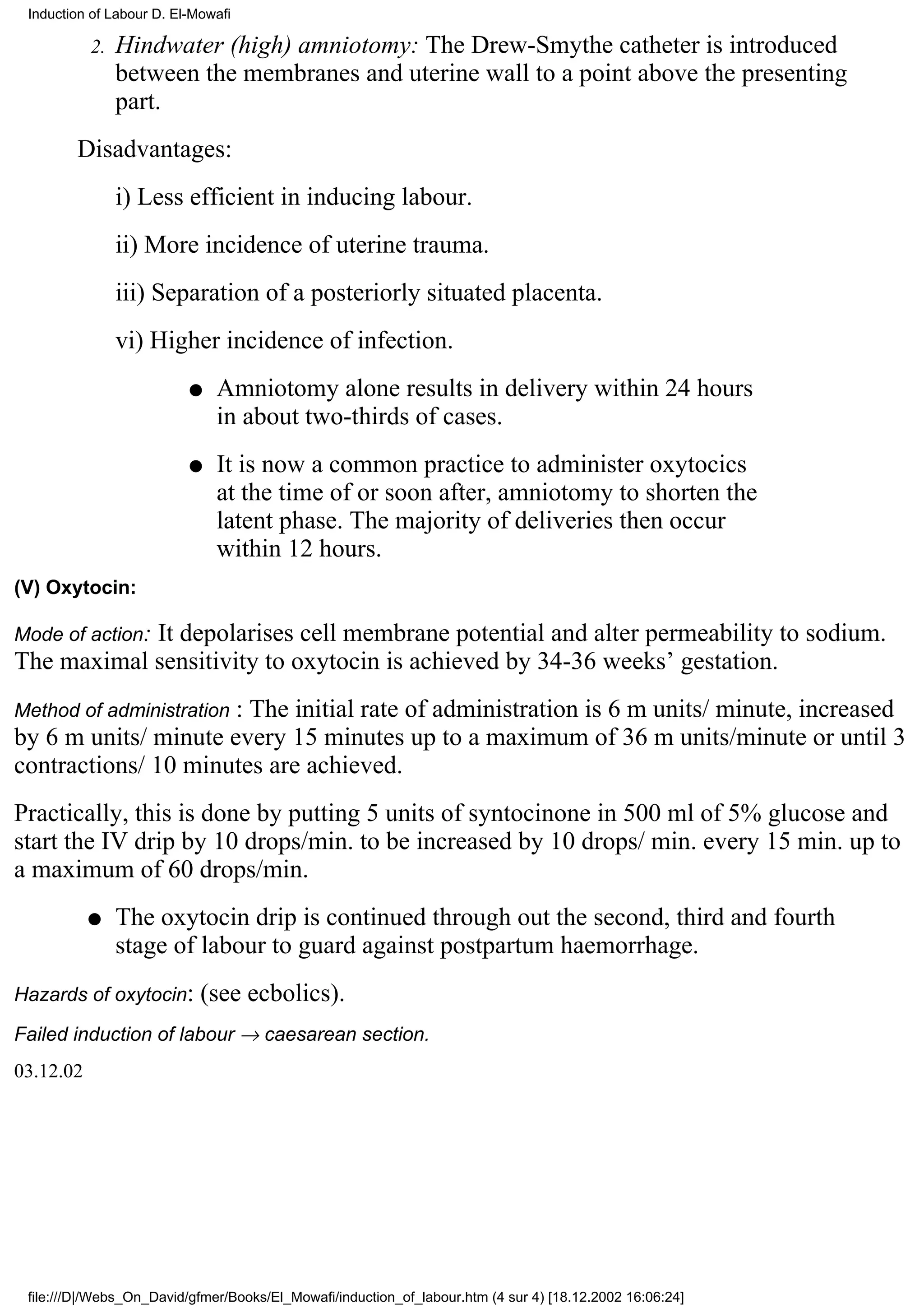 Induction of Labour D. El-Mowafi

           2.   Hindwater (high) amniotomy: The Drew-Smythe catheter is introduced
                between the membranes and uterine wall to a point above the presenting
                part.
        Disadvantages:
                i) Less efficient in inducing labour.
                ii) More incidence of uterine trauma.
                iii) Separation of a posteriorly situated placenta.
                vi) Higher incidence of infection.
                          q   Amniotomy alone results in delivery within 24 hours
                              in about two-thirds of cases.
                          q   It is now a common practice to administer oxytocics
                              at the time of or soon after, amniotomy to shorten the
                              latent phase. The majority of deliveries then occur
                              within 12 hours.
(V) Oxytocin:

Mode of action:
            It depolarises cell membrane potential and alter permeability to sodium.
The maximal sensitivity to oxytocin is achieved by 34-36 weeks’ gestation.
                      : The initial rate of administration is 6 m units/ minute, increased
Method of administration
by 6 m units/ minute every 15 minutes up to a maximum of 36 m units/minute or until 3
contractions/ 10 minutes are achieved.
Practically, this is done by putting 5 units of syntocinone in 500 ml of 5% glucose and
start the IV drip by 10 drops/min. to be increased by 10 drops/ min. every 15 min. up to
a maximum of 60 drops/min.
           q    The oxytocin drip is continued through out the second, third and fourth
                stage of labour to guard against postpartum haemorrhage.
Hazards of oxytocin:        (see ecbolics).
Failed induction of labour → caesarean section.
03.12.02




 file:///D|/Webs_On_David/gfmer/Books/El_Mowafi/induction_of_labour.htm (4 sur 4) [18.12.2002 16:06:24]
 