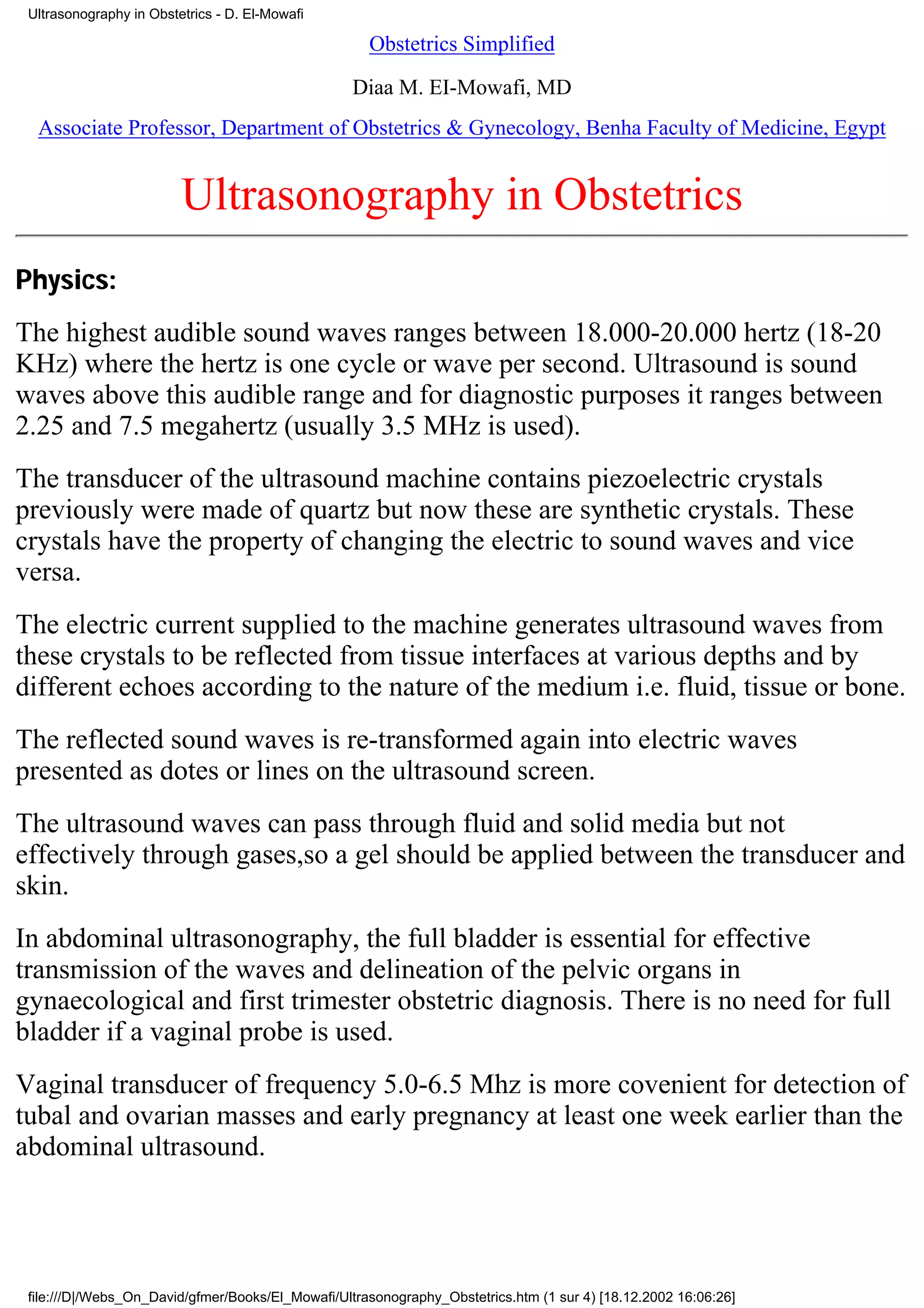 Ultrasonography in Obstetrics - D. El-Mowafi

                                                     Obstetrics Simplified

                                                  Diaa M. EI-Mowafi, MD
  Associate Professor, Department of Obstetrics & Gynecology, Benha Faculty of Medicine, Egypt


                         Ultrasonography in Obstetrics
Physics:
The highest audible sound waves ranges between 18.000-20.000 hertz (18-20
KHz) where the hertz is one cycle or wave per second. Ultrasound is sound
waves above this audible range and for diagnostic purposes it ranges between
2.25 and 7.5 megahertz (usually 3.5 MHz is used).
The transducer of the ultrasound machine contains piezoelectric crystals
previously were made of quartz but now these are synthetic crystals. These
crystals have the property of changing the electric to sound waves and vice
versa.
The electric current supplied to the machine generates ultrasound waves from
these crystals to be reflected from tissue interfaces at various depths and by
different echoes according to the nature of the medium i.e. fluid, tissue or bone.
The reflected sound waves is re-transformed again into electric waves
presented as dotes or lines on the ultrasound screen.
The ultrasound waves can pass through fluid and solid media but not
effectively through gases,so a gel should be applied between the transducer and
skin.
In abdominal ultrasonography, the full bladder is essential for effective
transmission of the waves and delineation of the pelvic organs in
gynaecological and first trimester obstetric diagnosis. There is no need for full
bladder if a vaginal probe is used.
Vaginal transducer of frequency 5.0-6.5 Mhz is more covenient for detection of
tubal and ovarian masses and early pregnancy at least one week earlier than the
abdominal ultrasound.




 file:///D|/Webs_On_David/gfmer/Books/El_Mowafi/Ultrasonography_Obstetrics.htm (1 sur 4) [18.12.2002 16:06:26]
 