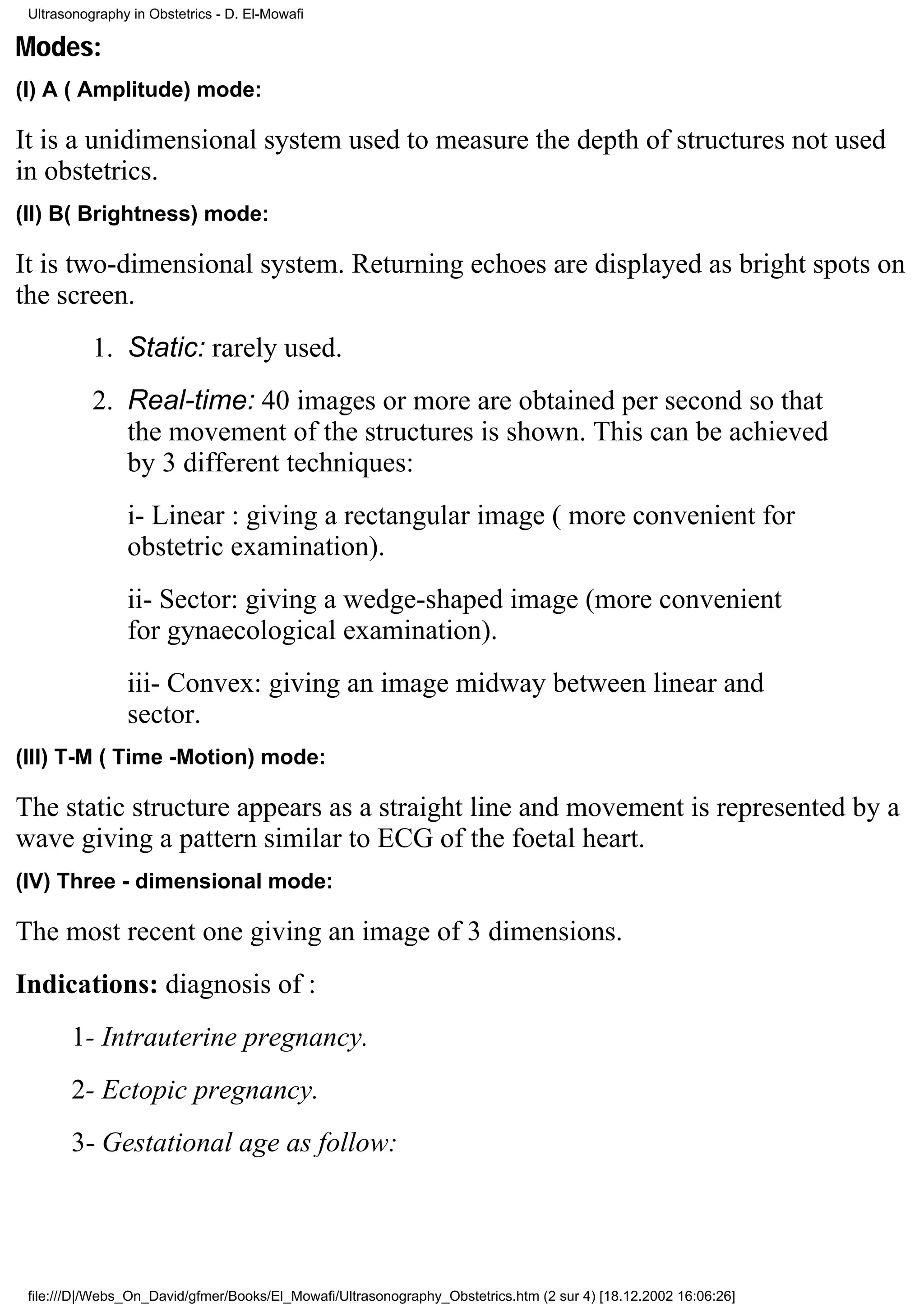 Ultrasonography in Obstetrics - D. El-Mowafi

Modes:
(I) A ( Amplitude) mode:

It is a unidimensional system used to measure the depth of structures not used
in obstetrics.
(II) B( Brightness) mode:

It is two-dimensional system. Returning echoes are displayed as bright spots on
the screen.
           1. Static: rarely used.
           2. Real-time: 40 images or more are obtained per second so that
              the movement of the structures is shown. This can be achieved
              by 3 different techniques:
                i- Linear : giving a rectangular image ( more convenient for
                obstetric examination).
                ii- Sector: giving a wedge-shaped image (more convenient
                for gynaecological examination).
                iii- Convex: giving an image midway between linear and
                sector.
(III) T-M ( Time -Motion) mode:

The static structure appears as a straight line and movement is represented by a
wave giving a pattern similar to ECG of the foetal heart.
(IV) Three - dimensional mode:

The most recent one giving an image of 3 dimensions.
Indications: diagnosis of :
       1- Intrauterine pregnancy.
       2- Ectopic pregnancy.
       3- Gestational age as follow:




 file:///D|/Webs_On_David/gfmer/Books/El_Mowafi/Ultrasonography_Obstetrics.htm (2 sur 4) [18.12.2002 16:06:26]
 